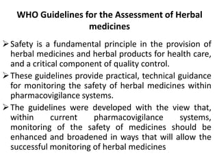 WHO Guidelines for the Assessment of Herbal
medicines
Safety is a fundamental principle in the provision of
herbal medicines and herbal products for health care,
and a critical component of quality control.
These guidelines provide practical, technical guidance
for monitoring the safety of herbal medicines within
pharmacovigilance systems.
The guidelines were developed with the view that,
within current pharmacovigilance systems,
monitoring of the safety of medicines should be
enhanced and broadened in ways that will allow the
successful monitoring of herbal medicines
 