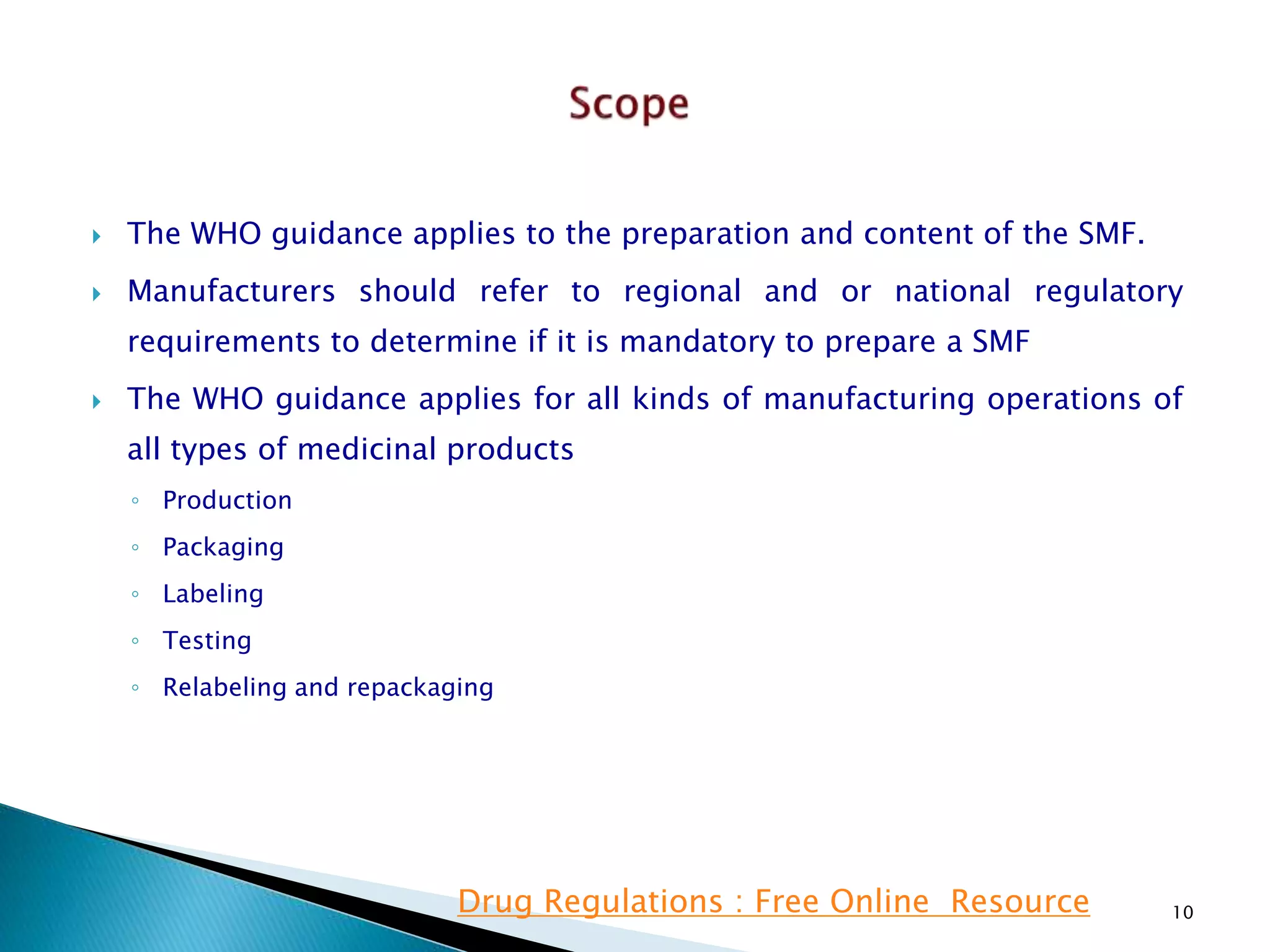  The WHO guidance applies to the preparation and content of the SMF.
 Manufacturers should refer to regional and or national regulatory
requirements to determine if it is mandatory to prepare a SMF
 The WHO guidance applies for all kinds of manufacturing operations of
all types of medicinal products
◦ Production
◦ Packaging
◦ Labeling
◦ Testing
◦ Relabeling and repackaging
10Drug Regulations : Free Online Resource
 
