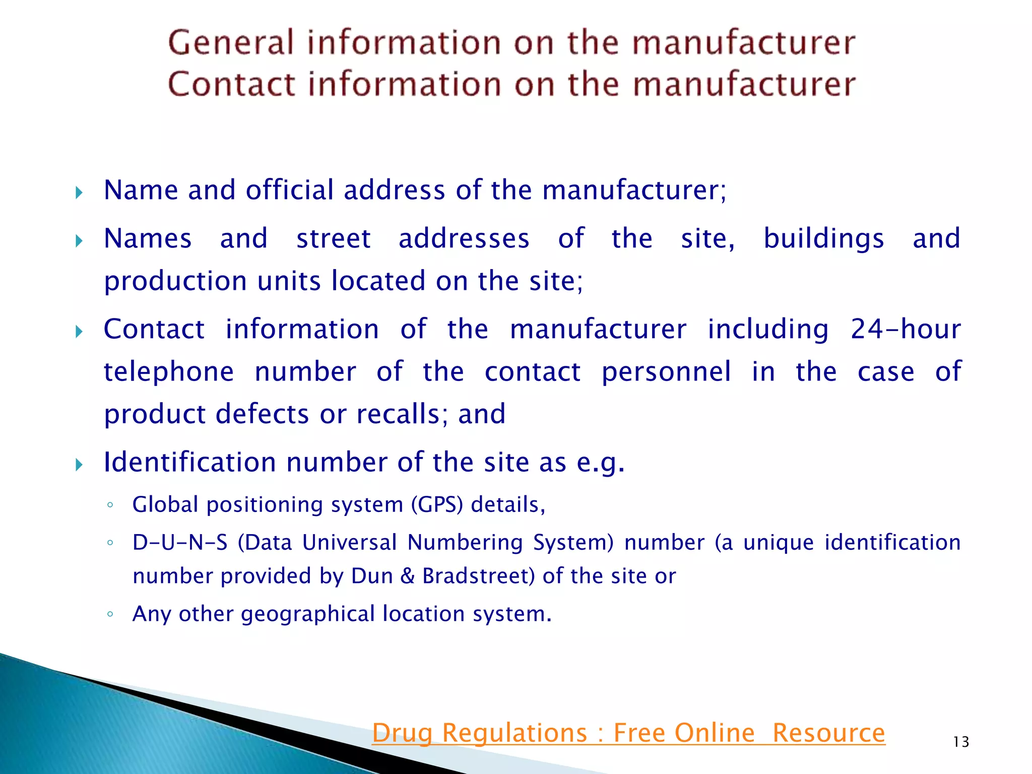  Name and official address of the manufacturer;
 Names and street addresses of the site, buildings and
production units located on the site;
 Contact information of the manufacturer including 24-hour
telephone number of the contact personnel in the case of
product defects or recalls; and
 Identification number of the site as e.g.
◦ Global positioning system (GPS) details,
◦ D-U-N-S (Data Universal Numbering System) number (a unique identification
number provided by Dun & Bradstreet) of the site or
◦ Any other geographical location system.
13Drug Regulations : Free Online Resource
 