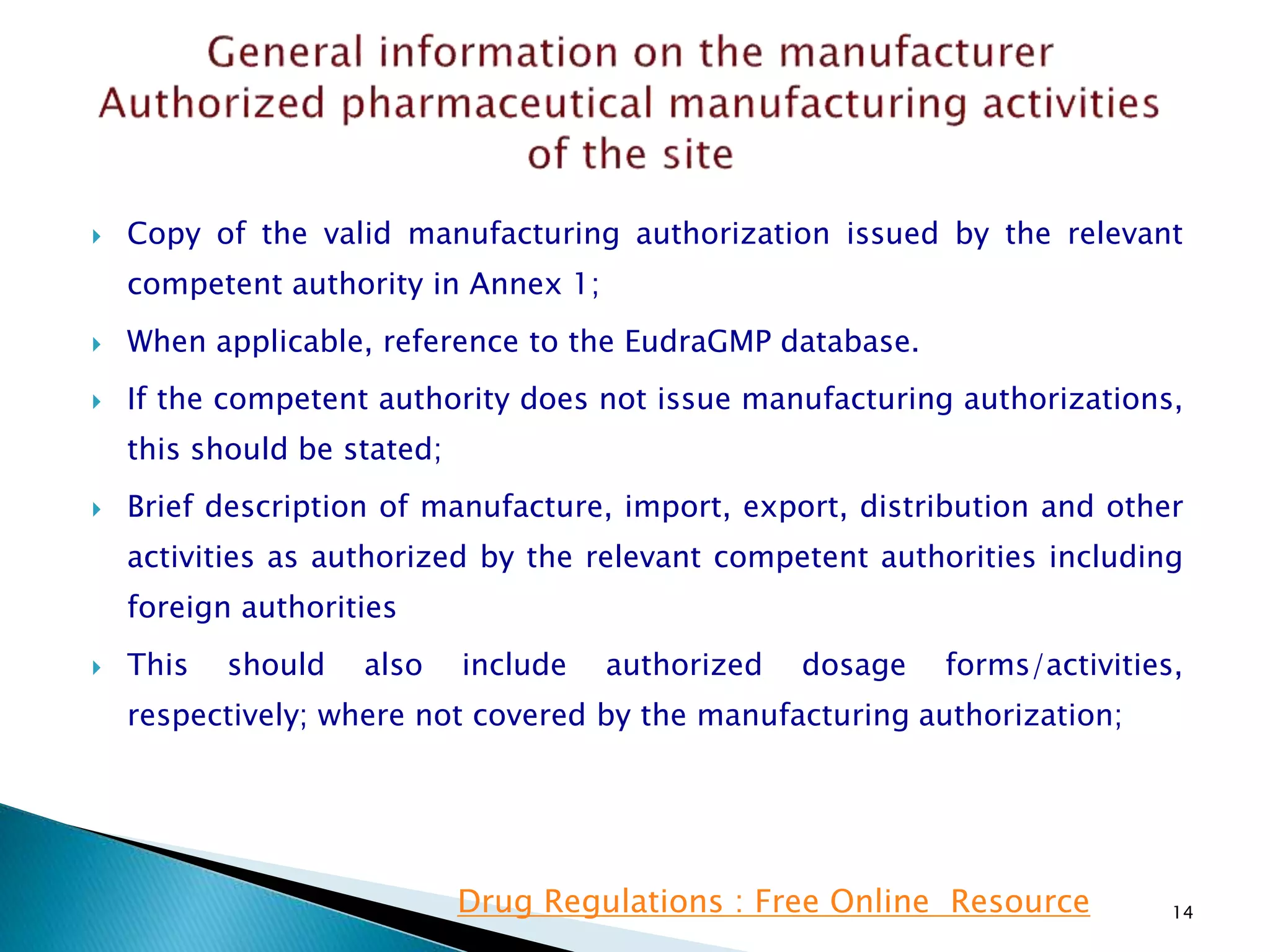  Copy of the valid manufacturing authorization issued by the relevant
competent authority in Annex 1;
 When applicable, reference to the EudraGMP database.
 If the competent authority does not issue manufacturing authorizations,
this should be stated;
 Brief description of manufacture, import, export, distribution and other
activities as authorized by the relevant competent authorities including
foreign authorities
 This should also include authorized dosage forms/activities,
respectively; where not covered by the manufacturing authorization;
14Drug Regulations : Free Online Resource
 
