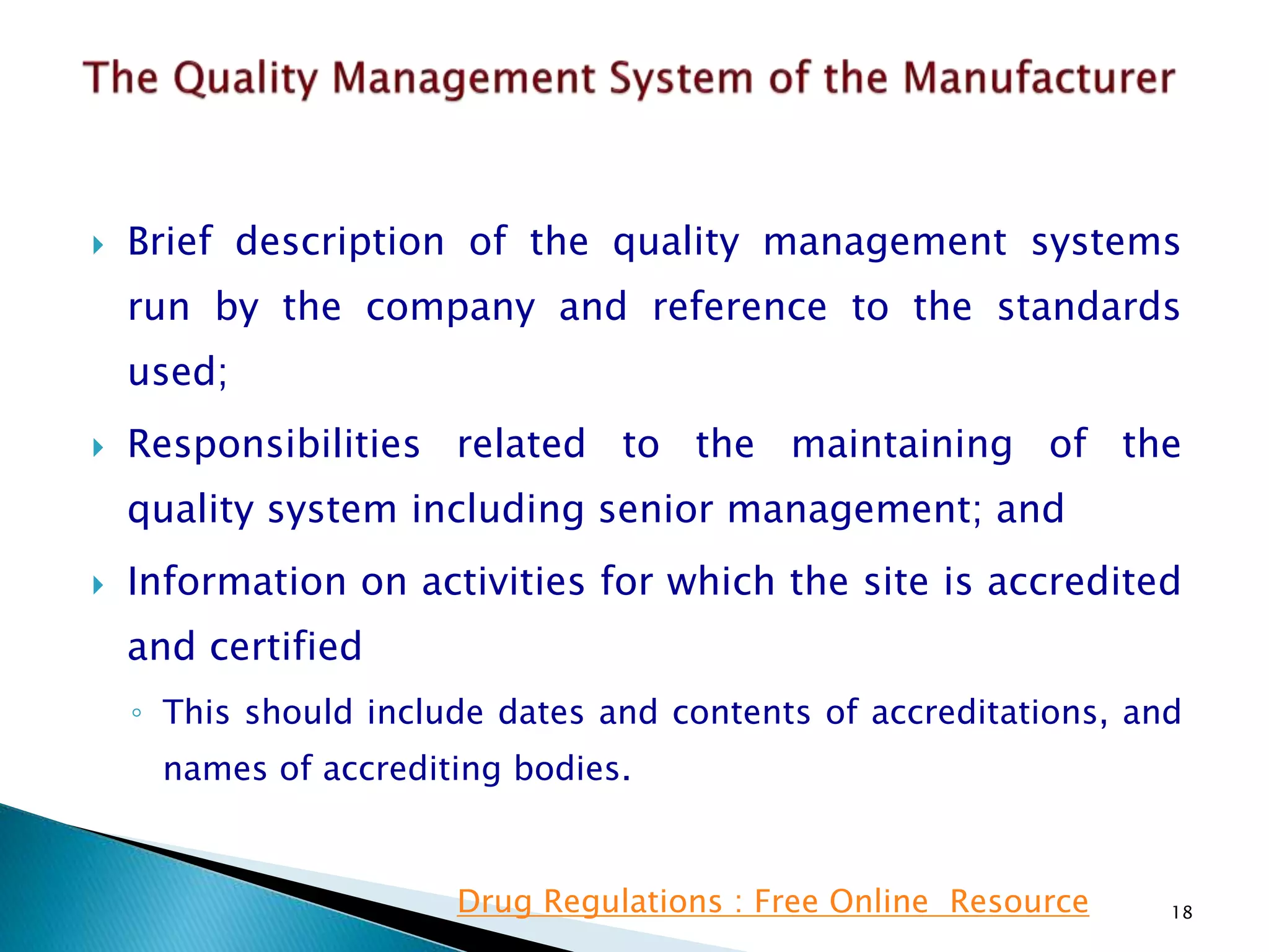 Brief description of the quality management systems
run by the company and reference to the standards
used;
 Responsibilities related to the maintaining of the
quality system including senior management; and
 Information on activities for which the site is accredited
and certified
◦ This should include dates and contents of accreditations, and
names of accrediting bodies.
18Drug Regulations : Free Online Resource
 