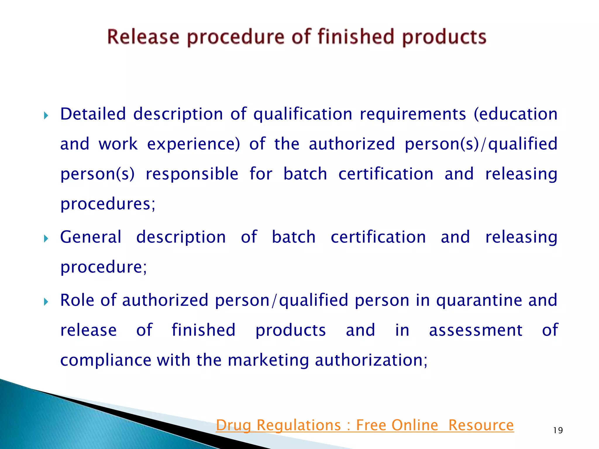  Detailed description of qualification requirements (education
and work experience) of the authorized person(s)/qualified
person(s) responsible for batch certification and releasing
procedures;
 General description of batch certification and releasing
procedure;
 Role of authorized person/qualified person in quarantine and
release of finished products and in assessment of
compliance with the marketing authorization;
19Drug Regulations : Free Online Resource
 