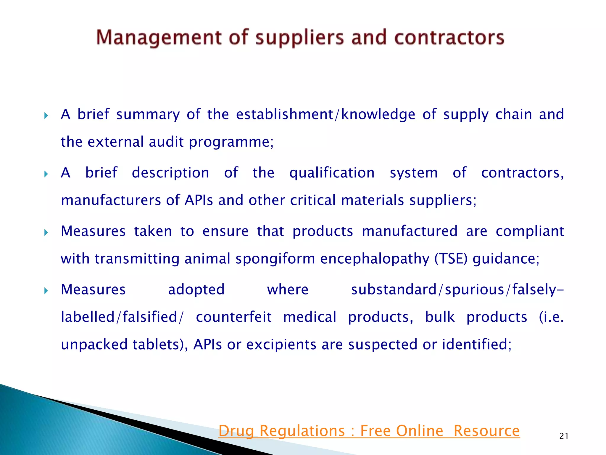  A brief summary of the establishment/knowledge of supply chain and
the external audit programme;
 A brief description of the qualification system of contractors,
manufacturers of APIs and other critical materials suppliers;
 Measures taken to ensure that products manufactured are compliant
with transmitting animal spongiform encephalopathy (TSE) guidance;
 Measures adopted where substandard/spurious/falsely-
labelled/falsified/ counterfeit medical products, bulk products (i.e.
unpacked tablets), APIs or excipients are suspected or identified;
21Drug Regulations : Free Online Resource
 