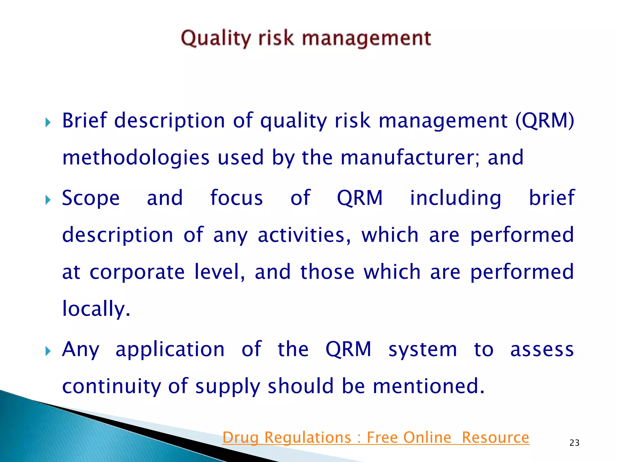  Brief description of quality risk management (QRM)
methodologies used by the manufacturer; and
 Scope and focus of QRM including brief
description of any activities, which are performed
at corporate level, and those which are performed
locally.
 Any application of the QRM system to assess
continuity of supply should be mentioned.
23Drug Regulations : Free Online Resource
 