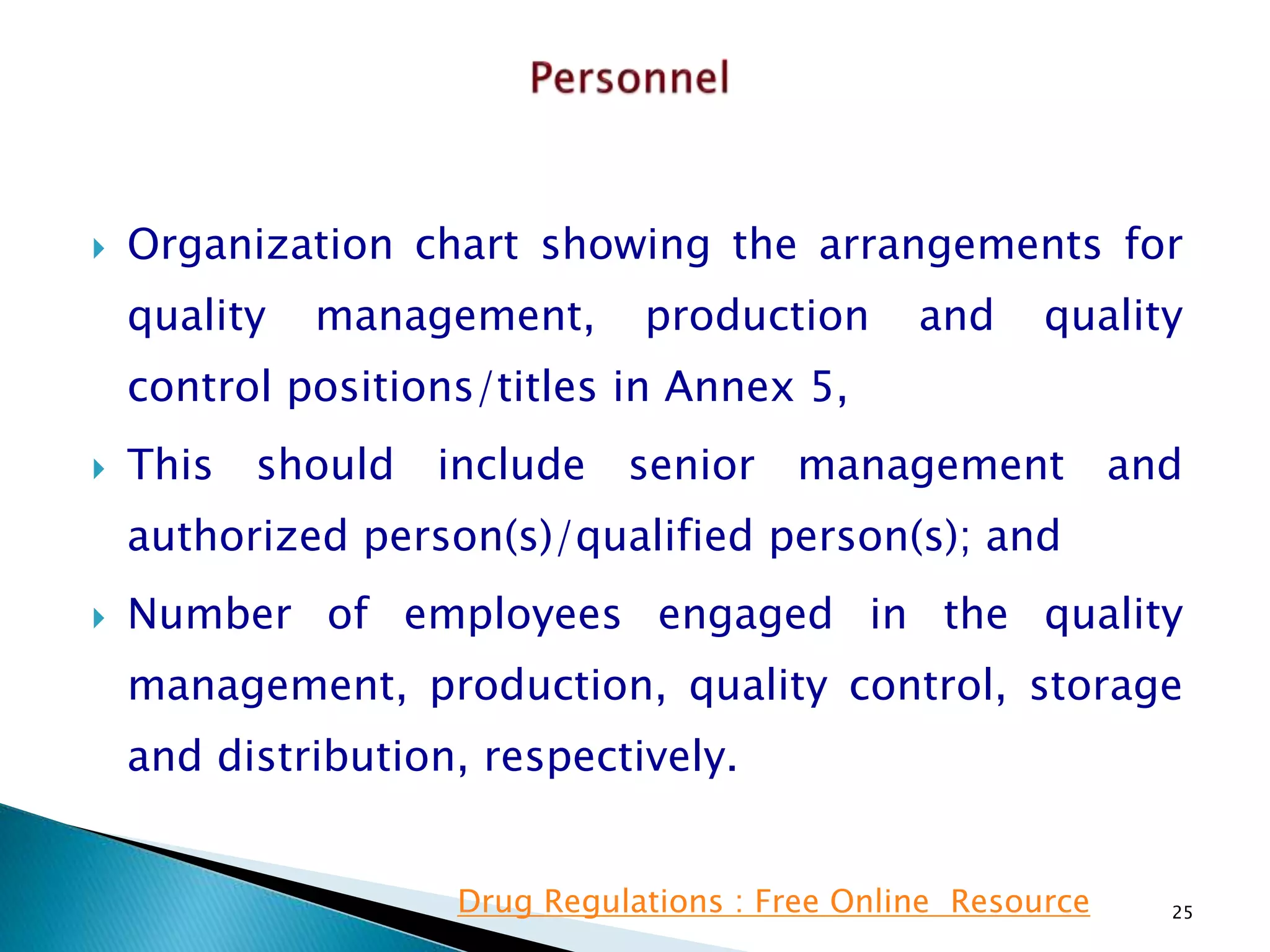  Organization chart showing the arrangements for
quality management, production and quality
control positions/titles in Annex 5,
 This should include senior management and
authorized person(s)/qualified person(s); and
 Number of employees engaged in the quality
management, production, quality control, storage
and distribution, respectively.
25Drug Regulations : Free Online Resource
 