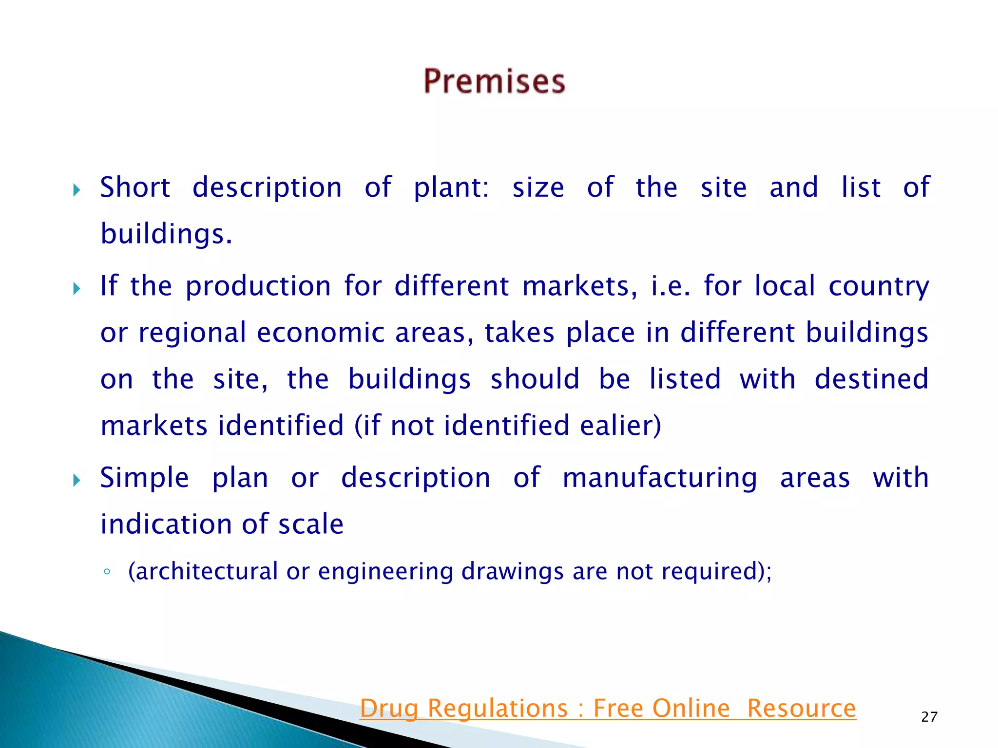  Short description of plant: size of the site and list of
buildings.
 If the production for different markets, i.e. for local country
or regional economic areas, takes place in different buildings
on the site, the buildings should be listed with destined
markets identified (if not identified ealier)
 Simple plan or description of manufacturing areas with
indication of scale
◦ (architectural or engineering drawings are not required);
27Drug Regulations : Free Online Resource
 