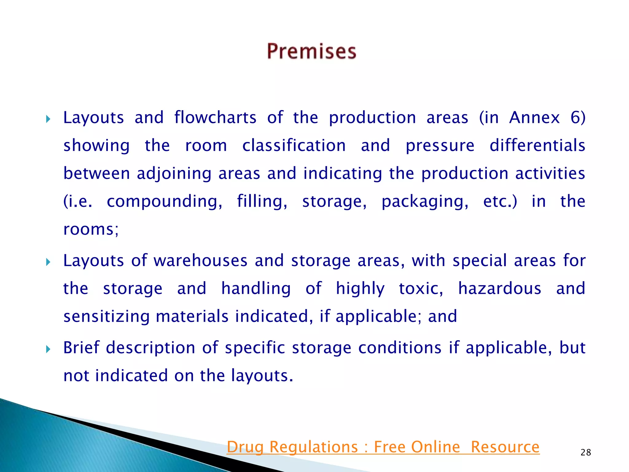  Layouts and flowcharts of the production areas (in Annex 6)
showing the room classification and pressure differentials
between adjoining areas and indicating the production activities
(i.e. compounding, filling, storage, packaging, etc.) in the
rooms;
 Layouts of warehouses and storage areas, with special areas for
the storage and handling of highly toxic, hazardous and
sensitizing materials indicated, if applicable; and
 Brief description of specific storage conditions if applicable, but
not indicated on the layouts.
28Drug Regulations : Free Online Resource
 