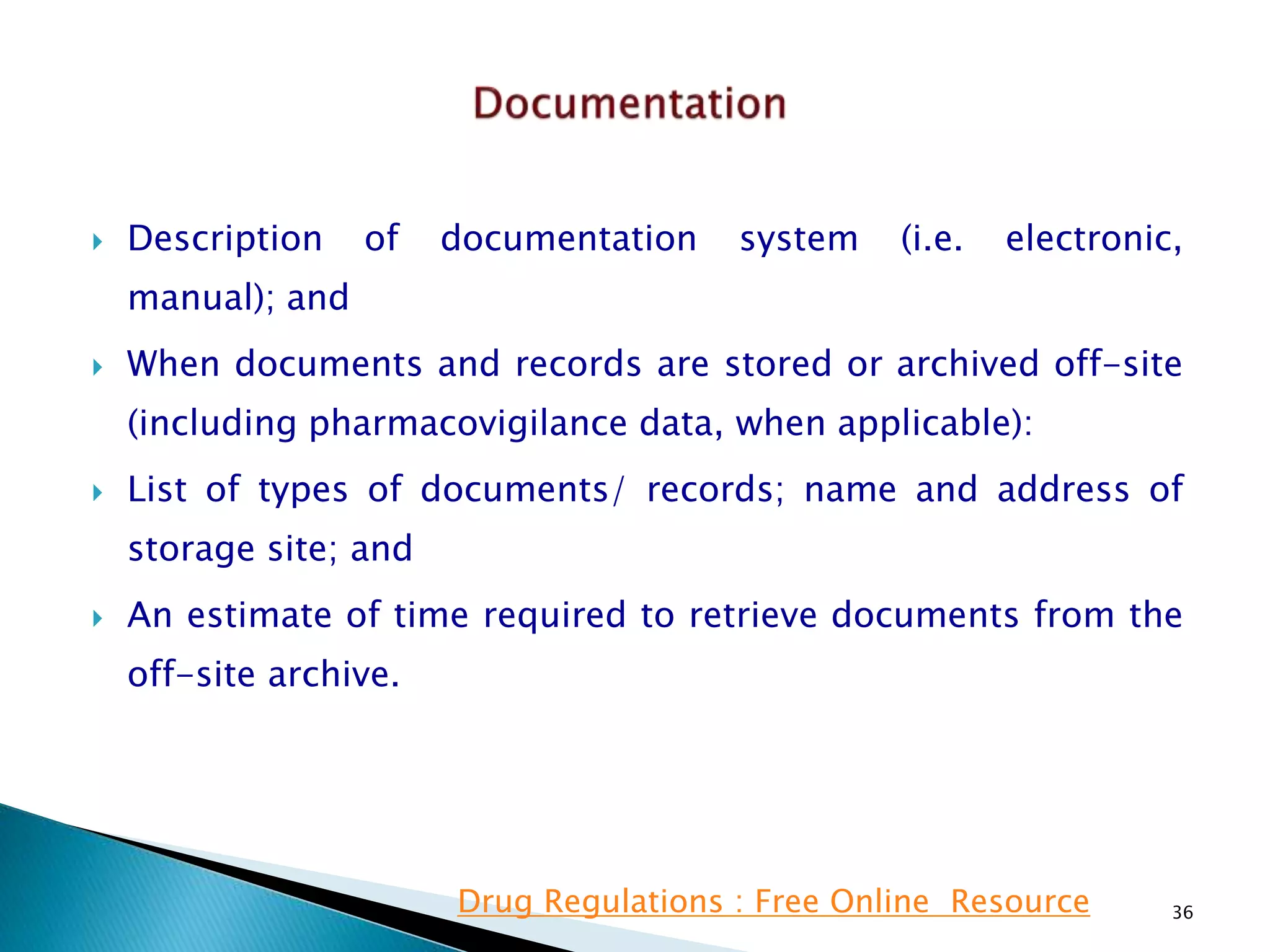  Description of documentation system (i.e. electronic,
manual); and
 When documents and records are stored or archived off-site
(including pharmacovigilance data, when applicable):
 List of types of documents/ records; name and address of
storage site; and
 An estimate of time required to retrieve documents from the
off-site archive.
36Drug Regulations : Free Online Resource
 