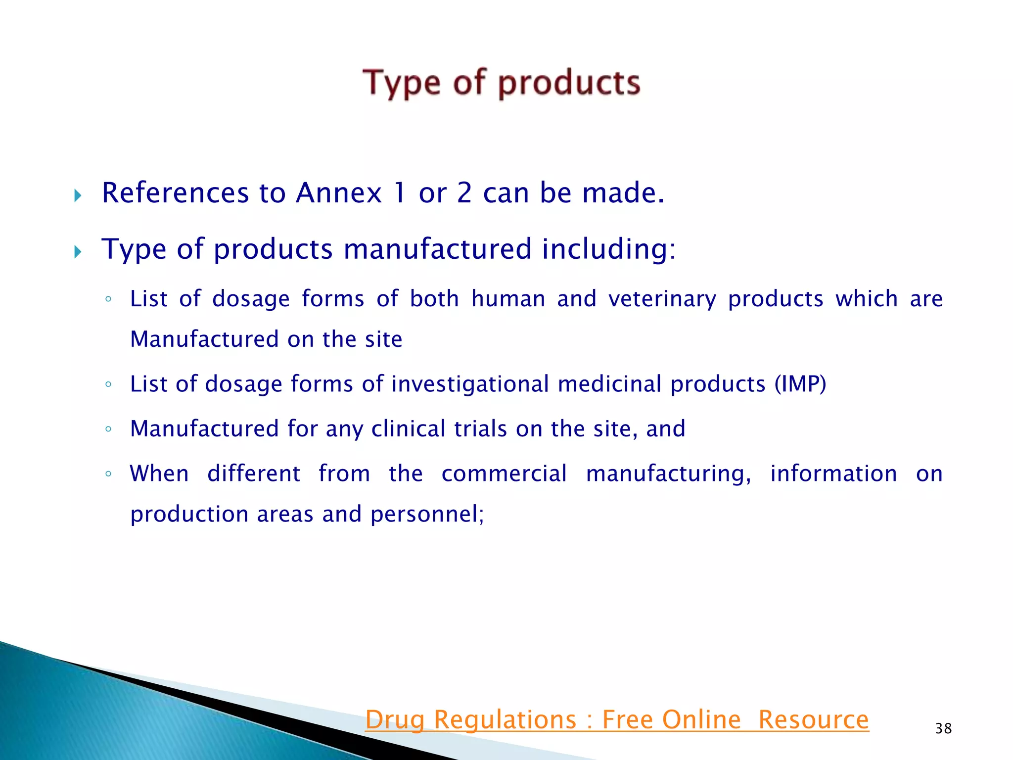  References to Annex 1 or 2 can be made.
 Type of products manufactured including:
◦ List of dosage forms of both human and veterinary products which are
Manufactured on the site
◦ List of dosage forms of investigational medicinal products (IMP)
◦ Manufactured for any clinical trials on the site, and
◦ When different from the commercial manufacturing, information on
production areas and personnel;
38Drug Regulations : Free Online Resource
 