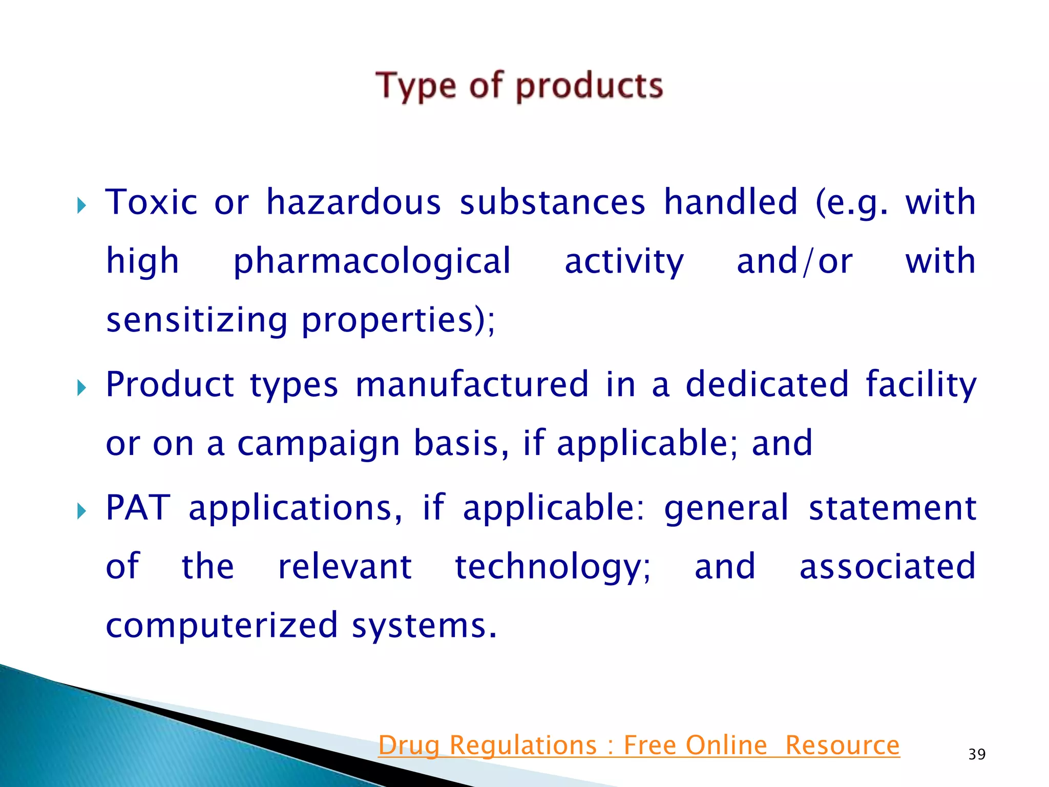  Toxic or hazardous substances handled (e.g. with
high pharmacological activity and/or with
sensitizing properties);
 Product types manufactured in a dedicated facility
or on a campaign basis, if applicable; and
 PAT applications, if applicable: general statement
of the relevant technology; and associated
computerized systems.
39Drug Regulations : Free Online Resource
 