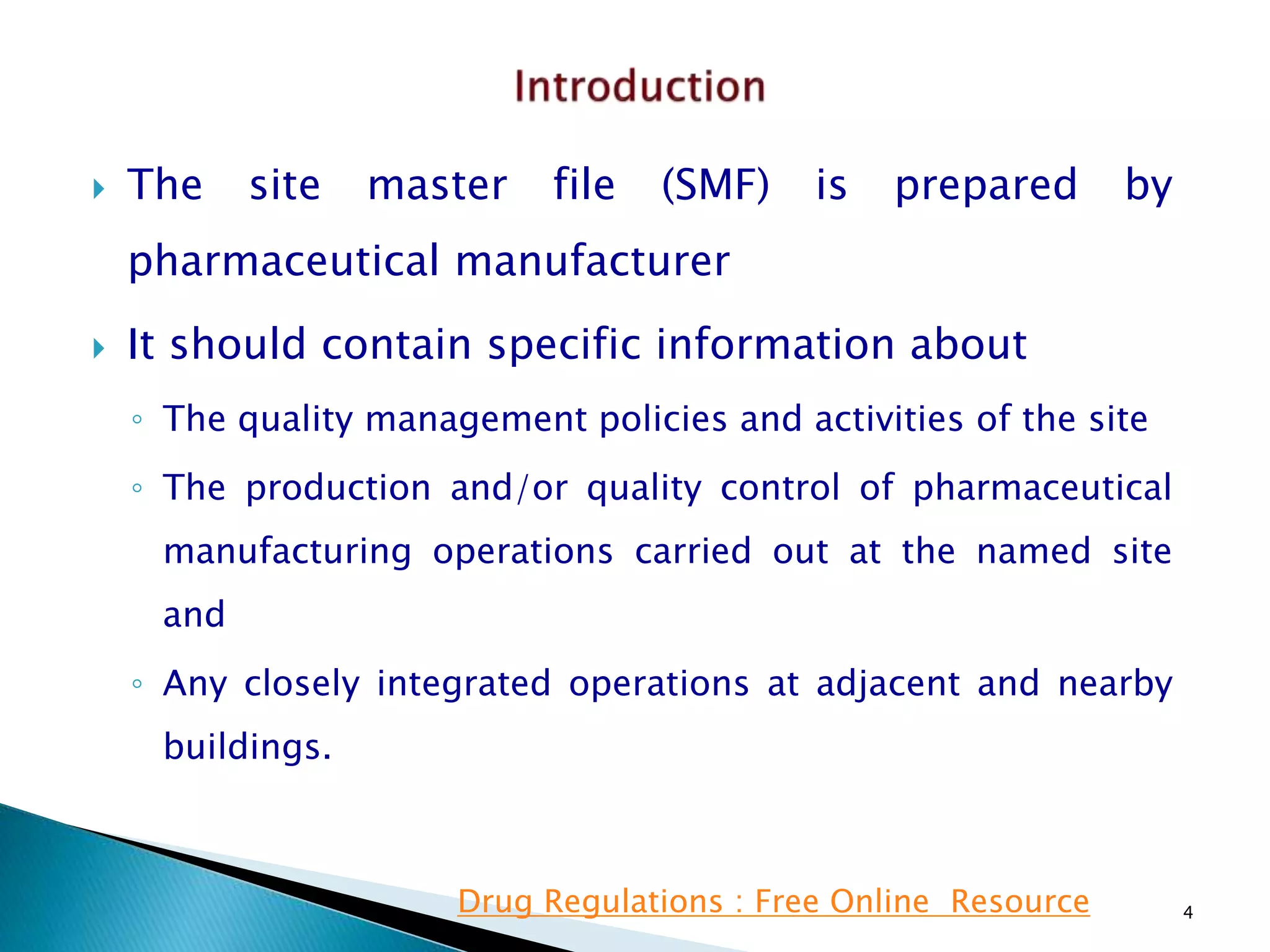  The site master file (SMF) is prepared by
pharmaceutical manufacturer
 It should contain specific information about
◦ The quality management policies and activities of the site
◦ The production and/or quality control of pharmaceutical
manufacturing operations carried out at the named site
and
◦ Any closely integrated operations at adjacent and nearby
buildings.
4Drug Regulations : Free Online Resource
 