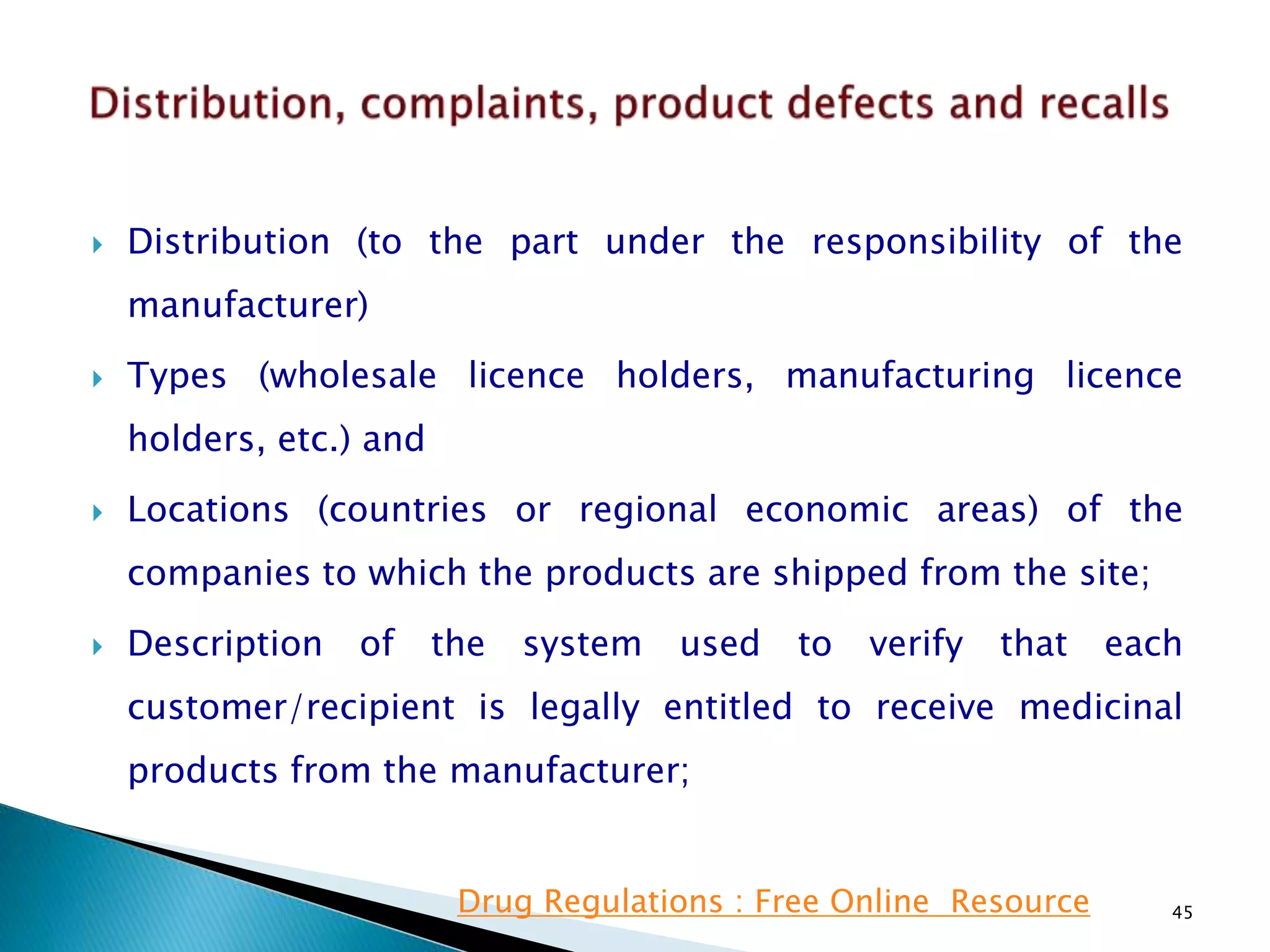  Distribution (to the part under the responsibility of the
manufacturer)
 Types (wholesale licence holders, manufacturing licence
holders, etc.) and
 Locations (countries or regional economic areas) of the
companies to which the products are shipped from the site;
 Description of the system used to verify that each
customer/recipient is legally entitled to receive medicinal
products from the manufacturer;
45Drug Regulations : Free Online Resource
 