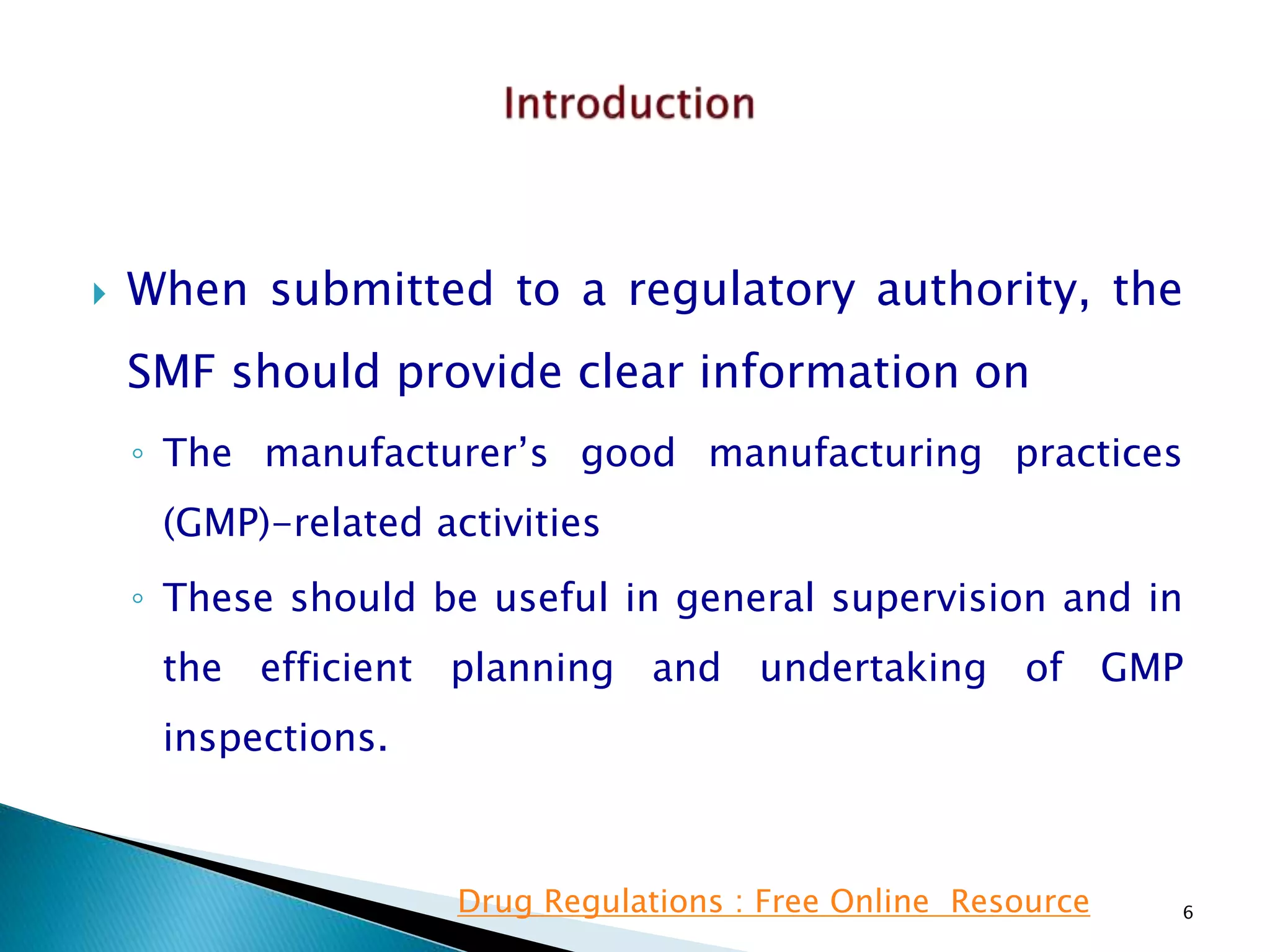  When submitted to a regulatory authority, the
SMF should provide clear information on
◦ The manufacturer’s good manufacturing practices
(GMP)-related activities
◦ These should be useful in general supervision and in
the efficient planning and undertaking of GMP
inspections.
6Drug Regulations : Free Online Resource
 