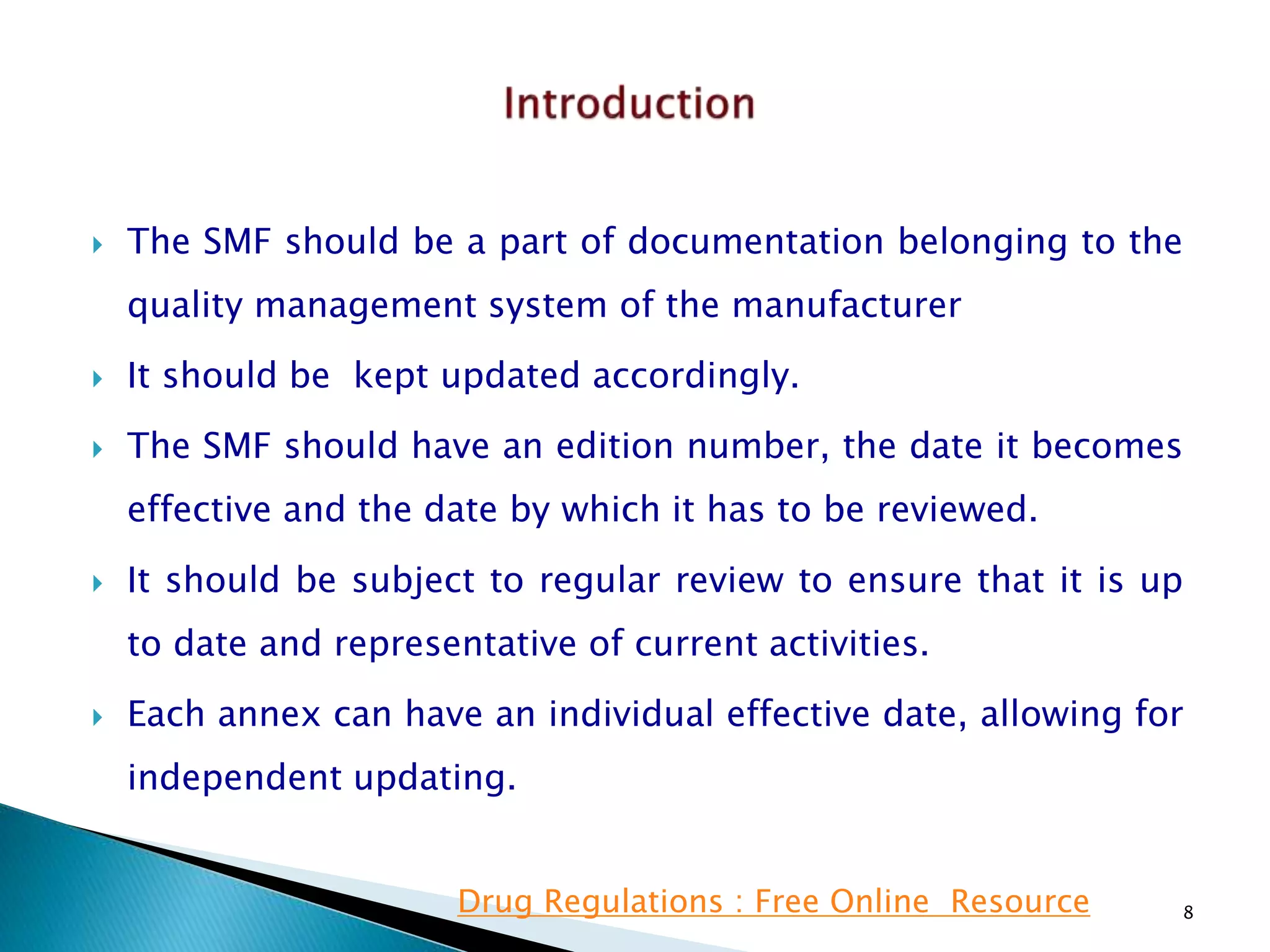  The SMF should be a part of documentation belonging to the
quality management system of the manufacturer
 It should be kept updated accordingly.
 The SMF should have an edition number, the date it becomes
effective and the date by which it has to be reviewed.
 It should be subject to regular review to ensure that it is up
to date and representative of current activities.
 Each annex can have an individual effective date, allowing for
independent updating.
8Drug Regulations : Free Online Resource
 