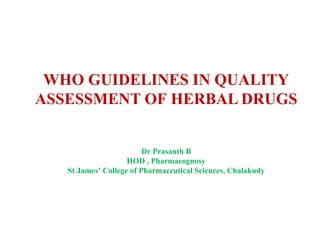 RRRRRRRRRRRRNJNBKMNLKGR
WHO GUIDELINES IN QUALITY
ASSESSMENT OF HERBAL DRUGS
Dr Prasanth B
HOD , Pharmacognosy
St James’ College of Pharmaceutical Sciences, Chalakudy
 