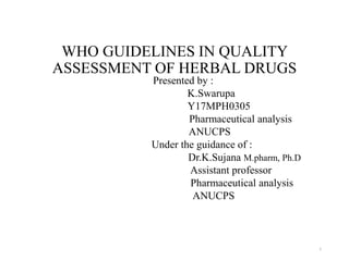 WHO GUIDELINES IN QUALITY
ASSESSMENT OF HERBAL DRUGS
Presented by :
K.Swarupa
Y17MPH0305
Pharmaceutical analysis
ANUCPS
Under the guidance of :
Dr.K.Sujana M.pharm, Ph.D
Assistant professor
Pharmaceutical analysis
ANUCPS
1
 