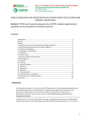 1
WHO GUIDELINES ON GOOD MANUFACTURING PRACTICES (GMP) FOR
HERBAL MEDICINES
Section I: WHO good manufacturing practices (GMP): updated supplementary
guidelines for the manufacture of herbal medicines
Contents
Introduction ......................................................................................................................1
General..............................................................................................................................2
Glossary.............................................................................................................................3
1. Quality assurance in the manufacture of herbal medicines..........................................4
2. Good manufacturing practice for herbal medicines.....................................................5
3. Sanitation and hygiene .................................................................................................5
4. Qualification and validation..........................................................................................5
5. Complaints ....................................................................................................................6
6. Product recalls ..............................................................................................................6
7. Contract production and analysis .................................................................................6
8. Self-inspection...............................................................................................................7
9. Personnel ......................................................................................................................7
10. Training........................................................................................................................7
11. Personal hygiene.........................................................................................................7
12. Premises......................................................................................................................8
13. Equipment...................................................................................................................9
14. Materials .....................................................................................................................9
15. Documentation .........................................................................................................10
16. Good practices in production....................................................................................13
17. Good practices in quality control ..............................................................................15
References.......................................................................................................................20
Introduction
Following the publication of the last revised WHO guidelines on Good manufacturing practices for
pharmaceutical products: main principles (1), supporting and supplementary guidelines were
developed to address specific issues connected with the manufacture of certain types of
pharmaceutical product. As part of this series, the WHO Supplementary guidelines for the
manufacture of herbal
1 Reproduced in its entirety from WHO Expert Committee on Specifications for Pharmaceutical Preparations.
Fortieth report. Geneva, World Health Organization, 2006 (WHO Technical Report Series, No. 937), Annex 3.
 