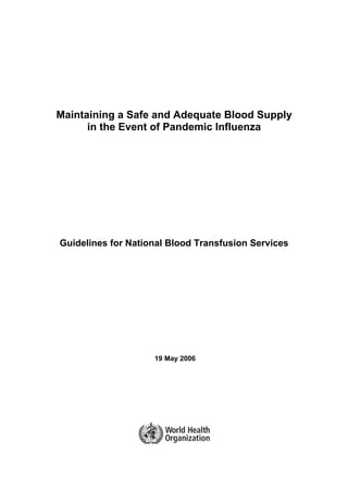 Maintaining a Safe and Adequate Blood Supply
      in the Event of Pandemic Influenza




Guidelines for National Blood Transfusion Services




                    19 May 2006
 