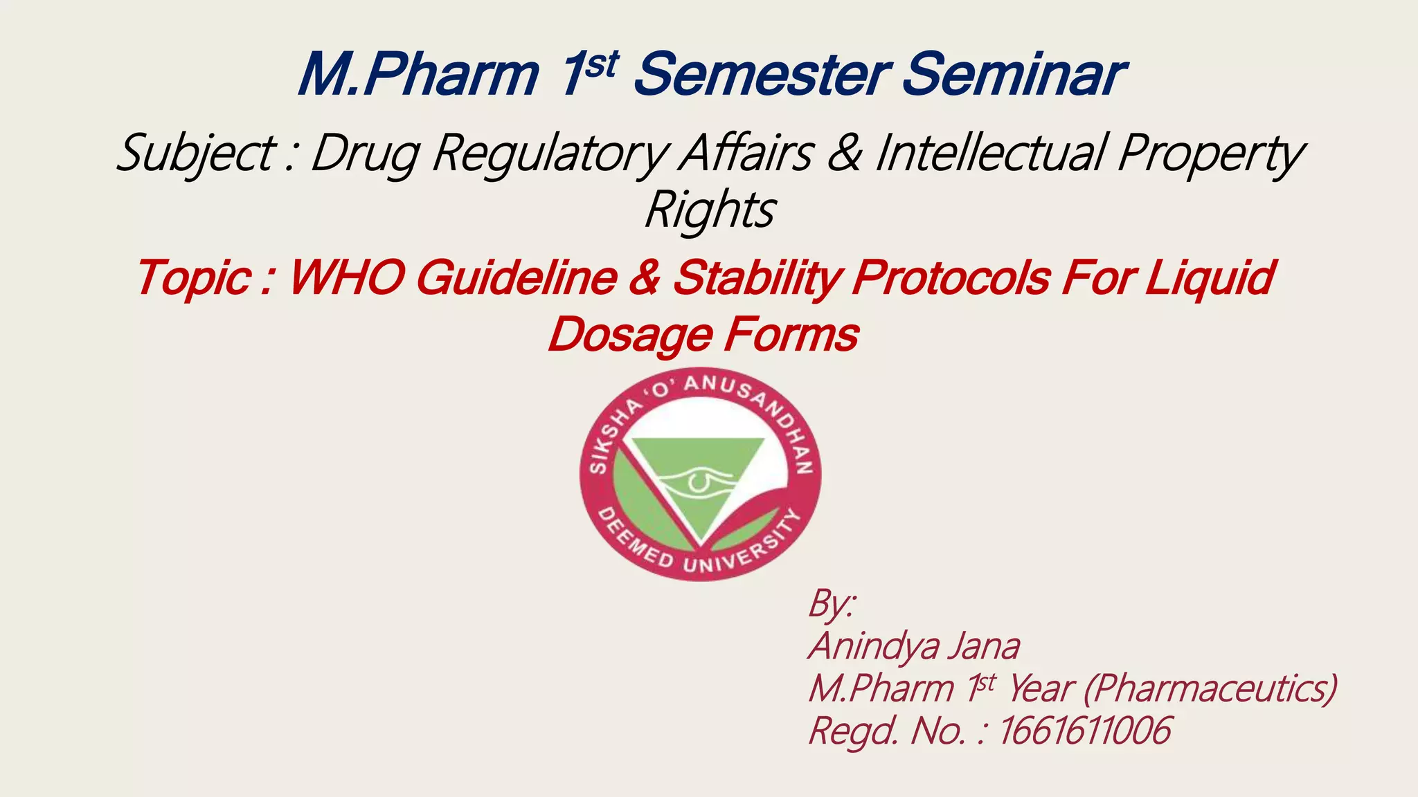 M.Pharm 1st Semester Seminar
Subject : Drug Regulatory Affairs & Intellectual Property
Rights
Topic : WHO Guideline & Stability Protocols For Liquid
Dosage Forms
By:
Anindya Jana
M.Pharm 1st Year (Pharmaceutics)
Regd. No. : 1661611006
 