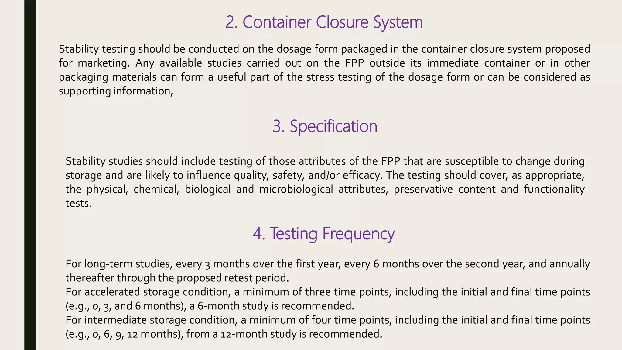 2. Container Closure System
Stability testing should be conducted on the dosage form packaged in the container closure system proposed
for marketing. Any available studies carried out on the FPP outside its immediate container or in other
packaging materials can form a useful part of the stress testing of the dosage form or can be considered as
supporting information,
3. Specification
Stability studies should include testing of those attributes of the FPP that are susceptible to change during
storage and are likely to influence quality, safety, and/or efficacy. The testing should cover, as appropriate,
the physical, chemical, biological and microbiological attributes, preservative content and functionality
tests.
4. Testing Frequency
For long-term studies, every 3 months over the first year, every 6 months over the second year, and annually
thereafter through the proposed retest period.
For accelerated storage condition, a minimum of three time points, including the initial and final time points
(e.g., 0, 3, and 6 months), a 6-month study is recommended.
For intermediate storage condition, a minimum of four time points, including the initial and final time points
(e.g., 0, 6, 9, 12 months), from a 12-month study is recommended.
 