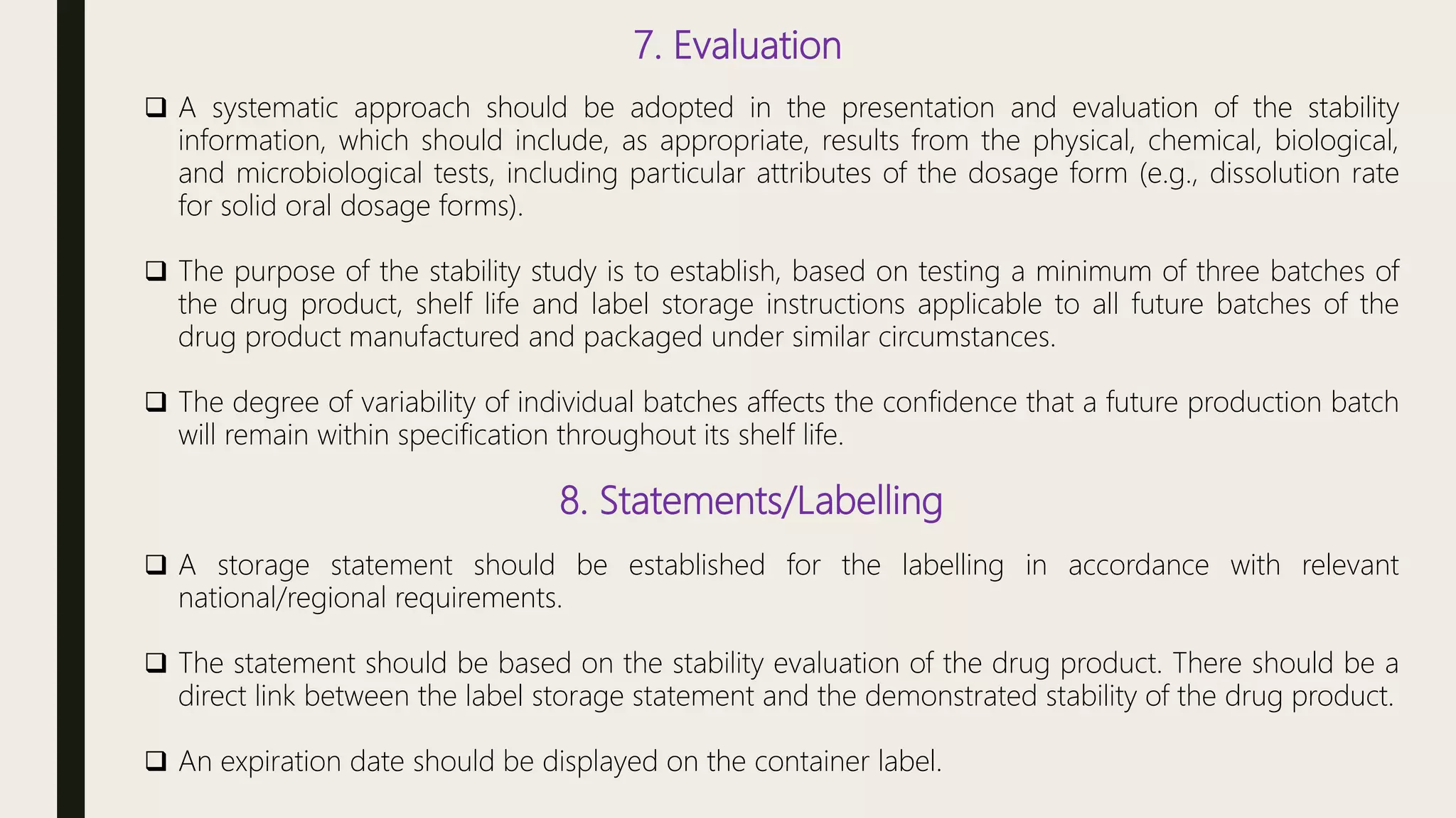 7. Evaluation
 A systematic approach should be adopted in the presentation and evaluation of the stability
information, which should include, as appropriate, results from the physical, chemical, biological,
and microbiological tests, including particular attributes of the dosage form (e.g., dissolution rate
for solid oral dosage forms).
 The purpose of the stability study is to establish, based on testing a minimum of three batches of
the drug product, shelf life and label storage instructions applicable to all future batches of the
drug product manufactured and packaged under similar circumstances.
 The degree of variability of individual batches affects the confidence that a future production batch
will remain within specification throughout its shelf life.
8. Statements/Labelling
 A storage statement should be established for the labelling in accordance with relevant
national/regional requirements.
 The statement should be based on the stability evaluation of the drug product. There should be a
direct link between the label storage statement and the demonstrated stability of the drug product.
 An expiration date should be displayed on the container label.
 