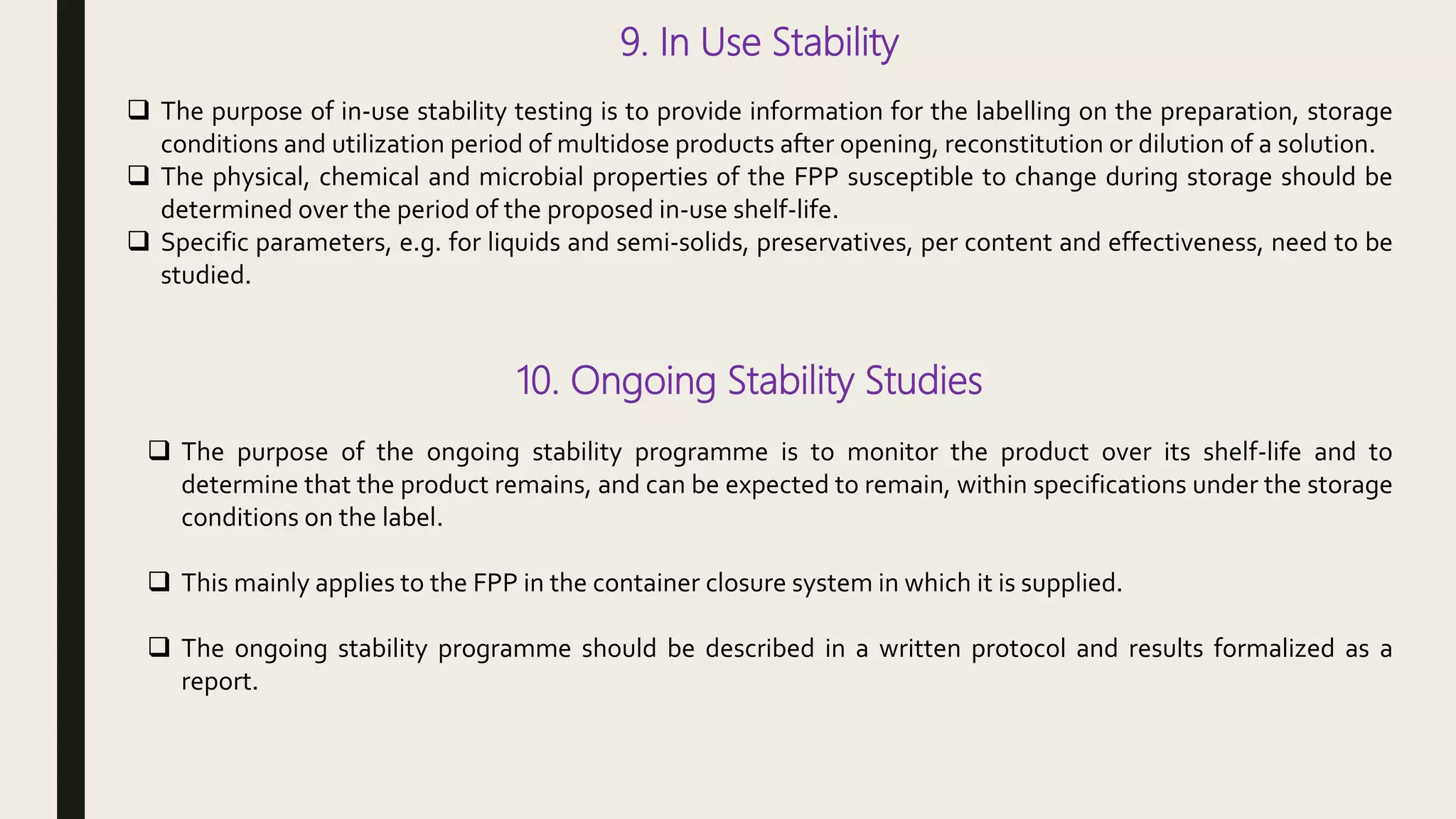 9. In Use Stability
 The purpose of in-use stability testing is to provide information for the labelling on the preparation, storage
conditions and utilization period of multidose products after opening, reconstitution or dilution of a solution.
 The physical, chemical and microbial properties of the FPP susceptible to change during storage should be
determined over the period of the proposed in-use shelf-life.
 Specific parameters, e.g. for liquids and semi-solids, preservatives, per content and effectiveness, need to be
studied.
10. Ongoing Stability Studies
 The purpose of the ongoing stability programme is to monitor the product over its shelf-life and to
determine that the product remains, and can be expected to remain, within specifications under the storage
conditions on the label.
 This mainly applies to the FPP in the container closure system in which it is supplied.
 The ongoing stability programme should be described in a written protocol and results formalized as a
report.
 