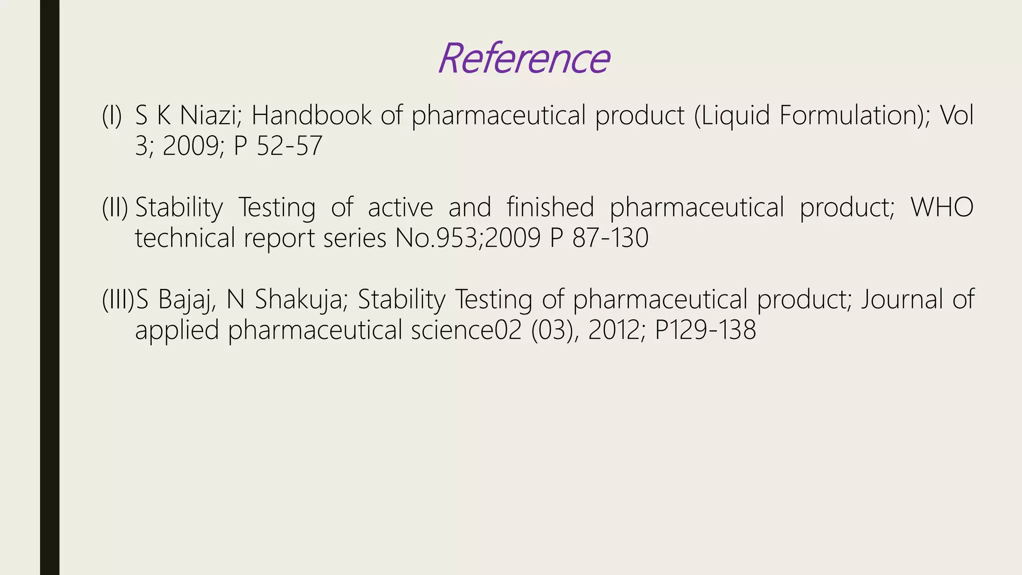 Reference
(I) S K Niazi; Handbook of pharmaceutical product (Liquid Formulation); Vol
3; 2009; P 52-57
(II) Stability Testing of active and finished pharmaceutical product; WHO
technical report series No.953;2009 P 87-130
(III)S Bajaj, N Shakuja; Stability Testing of pharmaceutical product; Journal of
applied pharmaceutical science02 (03), 2012; P129-138
 