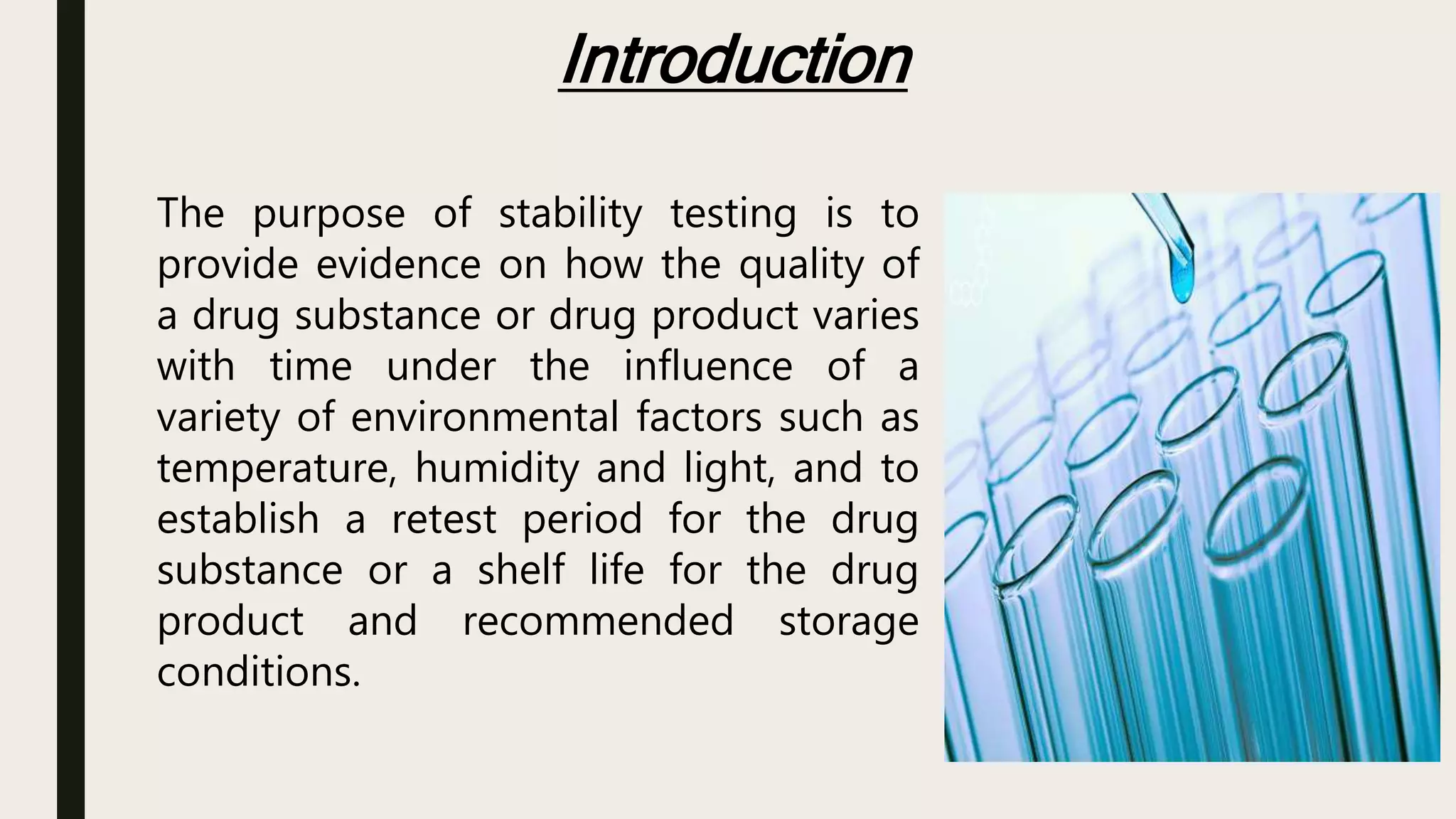 Introduction
The purpose of stability testing is to
provide evidence on how the quality of
a drug substance or drug product varies
with time under the influence of a
variety of environmental factors such as
temperature, humidity and light, and to
establish a retest period for the drug
substance or a shelf life for the drug
product and recommended storage
conditions.
 
