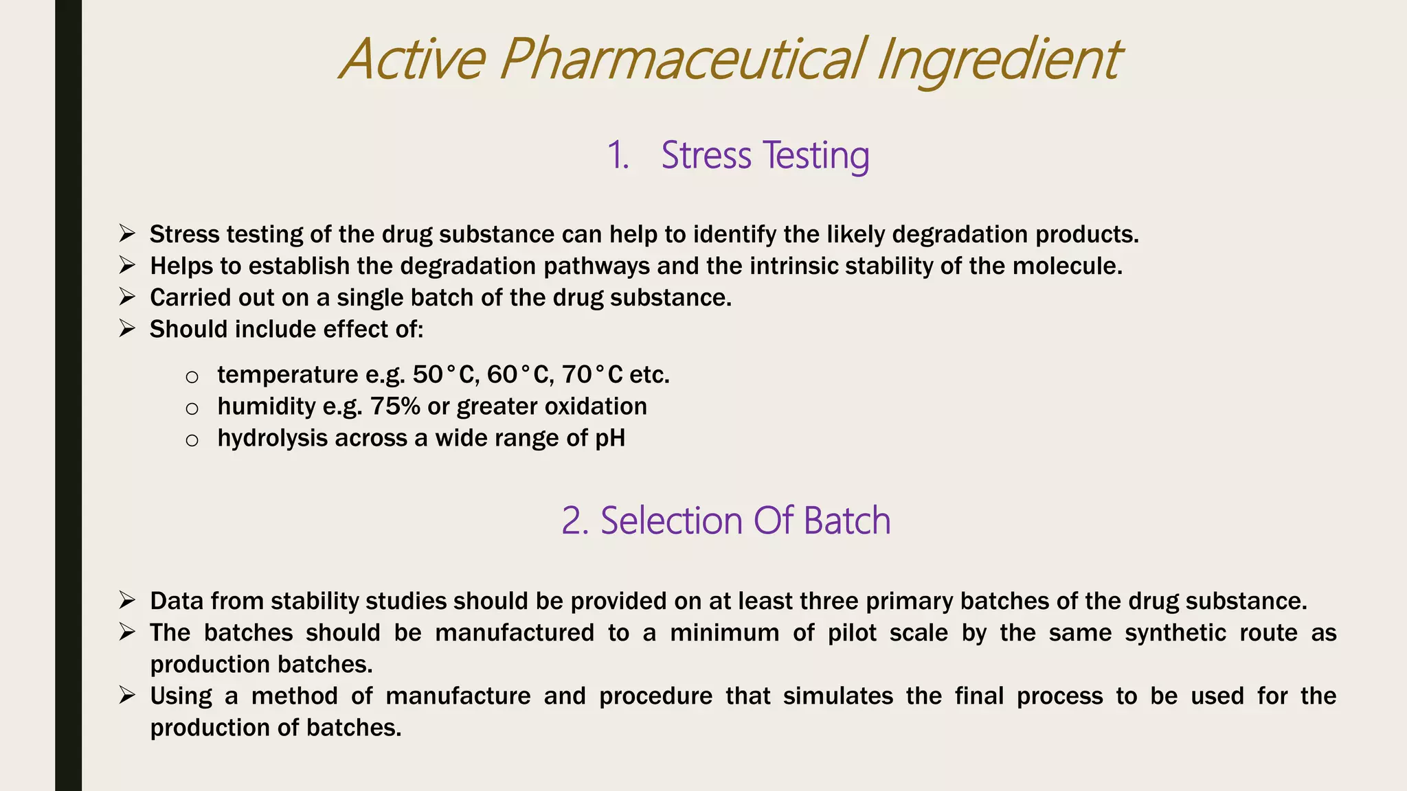 Active Pharmaceutical Ingredient
1. Stress Testing
 Stress testing of the drug substance can help to identify the likely degradation products.
 Helps to establish the degradation pathways and the intrinsic stability of the molecule.
 Carried out on a single batch of the drug substance.
 Should include effect of:
o temperature e.g. 50°C, 60°C, 70°C etc.
o humidity e.g. 75% or greater oxidation
o hydrolysis across a wide range of pH
2. Selection Of Batch
 Data from stability studies should be provided on at least three primary batches of the drug substance.
 The batches should be manufactured to a minimum of pilot scale by the same synthetic route as
production batches.
 Using a method of manufacture and procedure that simulates the final process to be used for the
production of batches.
 