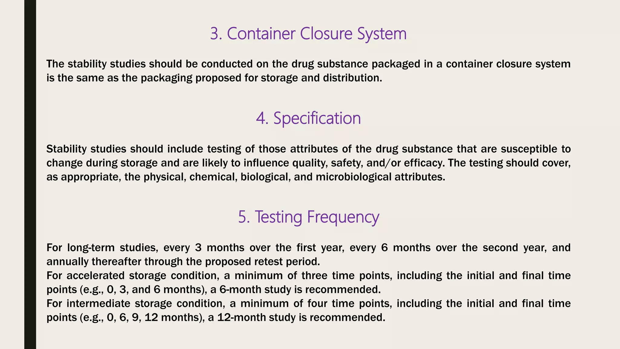 3. Container Closure System
The stability studies should be conducted on the drug substance packaged in a container closure system
is the same as the packaging proposed for storage and distribution.
4. Specification
Stability studies should include testing of those attributes of the drug substance that are susceptible to
change during storage and are likely to influence quality, safety, and/or efficacy. The testing should cover,
as appropriate, the physical, chemical, biological, and microbiological attributes.
5. Testing Frequency
For long-term studies, every 3 months over the first year, every 6 months over the second year, and
annually thereafter through the proposed retest period.
For accelerated storage condition, a minimum of three time points, including the initial and final time
points (e.g., 0, 3, and 6 months), a 6-month study is recommended.
For intermediate storage condition, a minimum of four time points, including the initial and final time
points (e.g., 0, 6, 9, 12 months), a 12-month study is recommended.
 