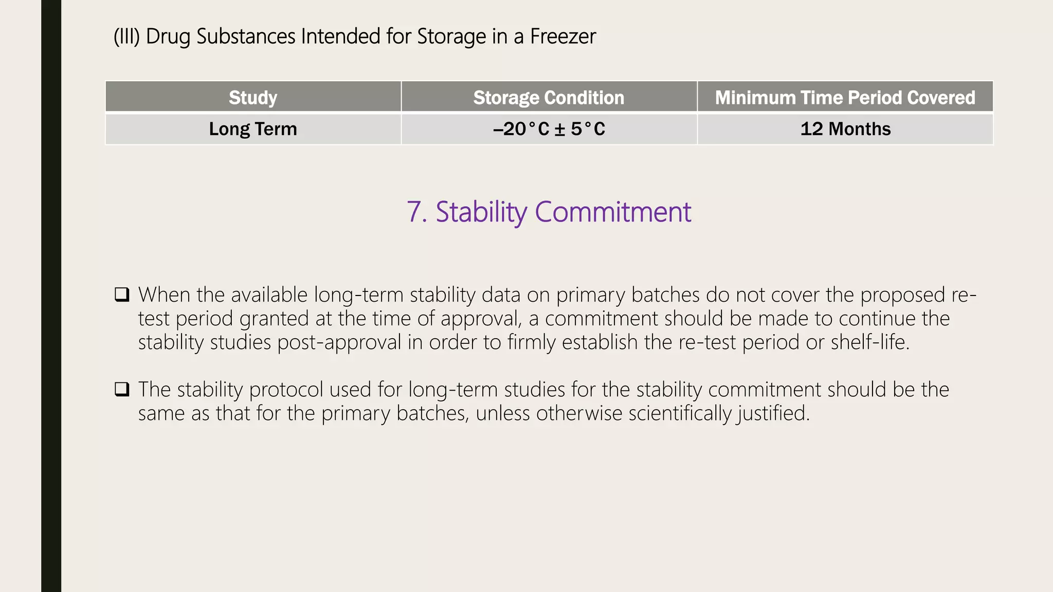 (III) Drug Substances Intended for Storage in a Freezer
Study Storage Condition Minimum Time Period Covered
Long Term --20°C ± 5°C 12 Months
7. Stability Commitment
 When the available long-term stability data on primary batches do not cover the proposed re-
test period granted at the time of approval, a commitment should be made to continue the
stability studies post-approval in order to firmly establish the re-test period or shelf-life.
 The stability protocol used for long-term studies for the stability commitment should be the
same as that for the primary batches, unless otherwise scientifically justified.
 