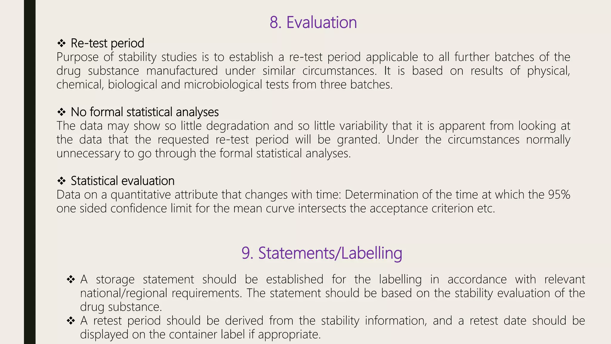 8. Evaluation
 Re-test period
Purpose of stability studies is to establish a re-test period applicable to all further batches of the
drug substance manufactured under similar circumstances. It is based on results of physical,
chemical, biological and microbiological tests from three batches.
 No formal statistical analyses
The data may show so little degradation and so little variability that it is apparent from looking at
the data that the requested re-test period will be granted. Under the circumstances normally
unnecessary to go through the formal statistical analyses.
 Statistical evaluation
Data on a quantitative attribute that changes with time: Determination of the time at which the 95%
one sided confidence limit for the mean curve intersects the acceptance criterion etc.
9. Statements/Labelling
 A storage statement should be established for the labelling in accordance with relevant
national/regional requirements. The statement should be based on the stability evaluation of the
drug substance.
 A retest period should be derived from the stability information, and a retest date should be
displayed on the container label if appropriate.
 