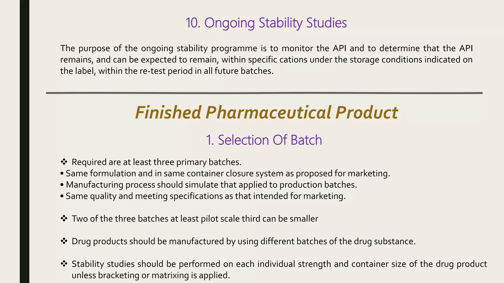 10. Ongoing Stability Studies
The purpose of the ongoing stability programme is to monitor the API and to determine that the API
remains, and can be expected to remain, within specific cations under the storage conditions indicated on
the label, within the re-test period in all future batches.
Finished Pharmaceutical Product
1. Selection Of Batch
 Required are at least three primary batches.
• Same formulation and in same container closure system as proposed for marketing.
• Manufacturing process should simulate that applied to production batches.
• Same quality and meeting specifications as that intended for marketing.
 Two of the three batches at least pilot scale third can be smaller
 Drug products should be manufactured by using different batches of the drug substance.
 Stability studies should be performed on each individual strength and container size of the drug product
unless bracketing or matrixing is applied.
 