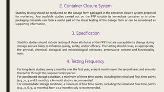 2. Container Closure System
Stability testing should be conducted on the dosage form packaged in the container closure system proposed
for marketing. Any available studies carried out on the FPP outside its immediate container or in other
packaging materials can form a useful part of the stress testing of the dosage form or can be considered as
supporting information,
3. Specification
Stability studies should include testing of those attributes of the FPP that are susceptible to change during
storage and are likely to influence quality, safety, and/or efficacy. The testing should cover, as appropriate,
the physical, chemical, biological and microbiological attributes, preservative content and functionality
tests.
4. Testing Frequency
For long-term studies, every 3 months over the first year, every 6 months over the second year, and annually
thereafter through the proposed retest period.
For accelerated storage condition, a minimum of three time points, including the initial and final time points
(e.g., 0, 3, and 6 months), a 6-month study is recommended.
For intermediate storage condition, a minimum of four time points, including the initial and final time points
(e.g., 0, 6, 9, 12 months), from a 12-month study is recommended.
 