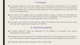 7. Evaluation
 A systematic approach should be adopted in the presentation and evaluation of the stability
information, which should include, as appropriate, results from the physical, chemical, biological,
and microbiological tests, including particular attributes of the dosage form (e.g., dissolution rate
for solid oral dosage forms).
 The purpose of the stability study is to establish, based on testing a minimum of three batches of
the drug product, shelf life and label storage instructions applicable to all future batches of the
drug product manufactured and packaged under similar circumstances.
 The degree of variability of individual batches affects the confidence that a future production batch
will remain within specification throughout its shelf life.
8. Statements/Labelling
 A storage statement should be established for the labelling in accordance with relevant
national/regional requirements.
 The statement should be based on the stability evaluation of the drug product. There should be a
direct link between the label storage statement and the demonstrated stability of the drug product.
 An expiration date should be displayed on the container label.
 