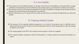 9. In Use Stability
 The purpose of in-use stability testing is to provide information for the labelling on the preparation, storage
conditions and utilization period of multidose products after opening, reconstitution or dilution of a solution.
 The physical, chemical and microbial properties of the FPP susceptible to change during storage should be
determined over the period of the proposed in-use shelf-life.
 Specific parameters, e.g. for liquids and semi-solids, preservatives, per content and effectiveness, need to be
studied.
10. Ongoing Stability Studies
 The purpose of the ongoing stability programme is to monitor the product over its shelf-life and to
determine that the product remains, and can be expected to remain, within specifications under the storage
conditions on the label.
 This mainly applies to the FPP in the container closure system in which it is supplied.
 The ongoing stability programme should be described in a written protocol and results formalized as a
report.
 