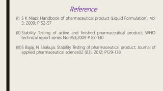 Reference
(I) S K Niazi; Handbook of pharmaceutical product (Liquid Formulation); Vol
3; 2009; P 52-57
(II) Stability Testing of active and finished pharmaceutical product; WHO
technical report series No.953;2009 P 87-130
(III)S Bajaj, N Shakuja; Stability Testing of pharmaceutical product; Journal of
applied pharmaceutical science02 (03), 2012; P129-138
 