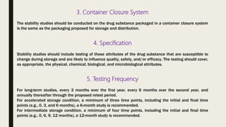 3. Container Closure System
The stability studies should be conducted on the drug substance packaged in a container closure system
is the same as the packaging proposed for storage and distribution.
4. Specification
Stability studies should include testing of those attributes of the drug substance that are susceptible to
change during storage and are likely to influence quality, safety, and/or efficacy. The testing should cover,
as appropriate, the physical, chemical, biological, and microbiological attributes.
5. Testing Frequency
For long-term studies, every 3 months over the first year, every 6 months over the second year, and
annually thereafter through the proposed retest period.
For accelerated storage condition, a minimum of three time points, including the initial and final time
points (e.g., 0, 3, and 6 months), a 6-month study is recommended.
For intermediate storage condition, a minimum of four time points, including the initial and final time
points (e.g., 0, 6, 9, 12 months), a 12-month study is recommended.
 