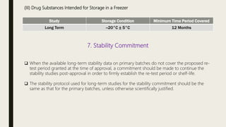 (III) Drug Substances Intended for Storage in a Freezer
Study Storage Condition Minimum Time Period Covered
Long Term --20°C ± 5°C 12 Months
7. Stability Commitment
 When the available long-term stability data on primary batches do not cover the proposed re-
test period granted at the time of approval, a commitment should be made to continue the
stability studies post-approval in order to firmly establish the re-test period or shelf-life.
 The stability protocol used for long-term studies for the stability commitment should be the
same as that for the primary batches, unless otherwise scientifically justified.
 