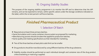 10. Ongoing Stability Studies
The purpose of the ongoing stability programme is to monitor the API and to determine that the API
remains, and can be expected to remain, within specific cations under the storage conditions indicated on
the label, within the re-test period in all future batches.
Finished Pharmaceutical Product
1. Selection Of Batch
 Required are at least three primary batches.
• Same formulation and in same container closure system as proposed for marketing.
• Manufacturing process should simulate that applied to production batches.
• Same quality and meeting specifications as that intended for marketing.
 Two of the three batches at least pilot scale third can be smaller
 Drug products should be manufactured by using different batches of the drug substance.
 Stability studies should be performed on each individual strength and container size of the drug product
unless bracketing or matrixing is applied.
 