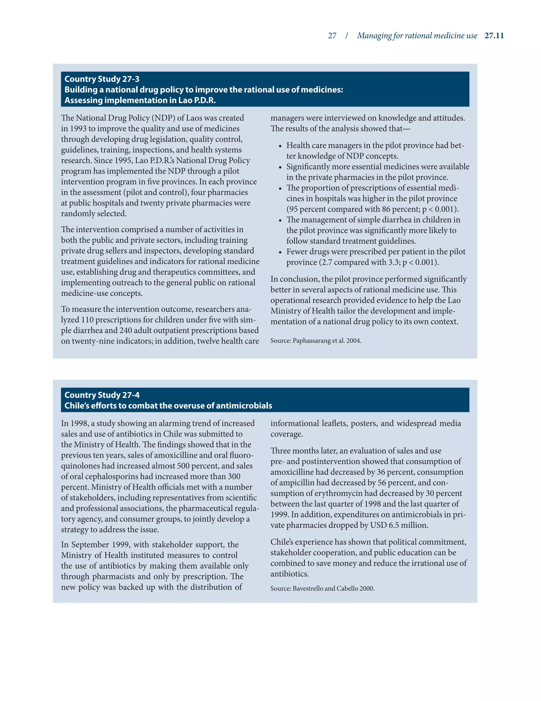 27  /  Managing for rational medicine use	 27.11
The National Drug Policy (NDP) of Laos was created
in 1993 to improve the quality and use of medicines
through developing drug legislation, quality control,
guidelines, training, inspections, and health systems
research. Since 1995, Lao P.D.R.’s National Drug Policy
program has implemented the NDP through a pilot
intervention program in five provinces. In each province
in the assessment (pilot and control), four pharmacies
at public hospitals and twenty private pharmacies were
randomly selected.
The intervention comprised a number of activities in
both the public and private sectors, including training
private drug sellers and inspectors, developing standard
treatment guidelines and indicators for rational medicine
use, establishing drug and therapeutics committees, and
implementing outreach to the general public on rational
medicine-use concepts.
To measure the intervention outcome, researchers ana-
lyzed 110 prescriptions for children under five with sim-
ple diarrhea and 240 adult outpatient prescriptions based
on twenty-nine indicators; in addition, twelve health care
managers were interviewed on knowledge and attitudes.
The results of the analysis showed that—
•	 Health care managers in the pilot province had bet-
ter knowledge of NDP concepts.
•	 Significantly more essential medicines were available
in the private pharmacies in the pilot province.
•	 The proportion of prescriptions of essential medi-
cines in hospitals was higher in the pilot province
(95 percent compared with 86 percent; p < 0.001).
•	 The management of simple diarrhea in children in
the pilot province was significantly more likely to
follow standard treatment guidelines.
•	 Fewer drugs were prescribed per patient in the pilot
province (2.7 compared with 3.3; p < 0.001).
In conclusion, the pilot province performed significantly
better in several aspects of rational medicine use. This
operational research provided evidence to help the Lao
Ministry of Health tailor the development and imple-
mentation of a national drug policy to its own context.
Source: Paphassarang et al. 2004.
Country Study 27-3
Building a national drug policy to improve the rational use of medicines:
Assessing implementation in Lao P.D.R.
In 1998, a study showing an alarming trend of increased
sales and use of antibiotics in Chile was submitted to
the Ministry of Health. The findings showed that in the
previous ten years, sales of amoxicilline and oral fluoro-
quinolones had increased almost 500 percent, and sales
of oral cephalosporins had increased more than 300
percent. Ministry of Health officials met with a number
of stakeholders, including representatives from scientific
and professional associations, the pharmaceutical regula-
tory agency, and consumer groups, to jointly develop a
strategy to address the issue.
In September 1999, with stakeholder support, the
Ministry of Health instituted measures to control
the use of antibiotics by making them available only
through pharmacists and only by prescription. The
new policy was backed up with the distribution of
informational leaflets, posters, and widespread media
coverage.
Three months later, an evaluation of sales and use
pre- and postintervention showed that consumption of
amoxicilline had decreased by 36 percent, consumption
of ampicillin had decreased by 56 percent, and con-
sumption of erythromycin had decreased by 30 percent
between the last quarter of 1998 and the last quarter of
1999. In addition, expenditures on antimicrobials in pri-
vate pharmacies dropped by USD 6.5 million.
Chile’s experience has shown that political commitment,
stakeholder cooperation, and public education can be
combined to save money and reduce the irrational use of
antibiotics.
Source: Bavestrello and Cabello 2000.
Country Study 27-4
Chile’s efforts to combat the overuse of antimicrobials
 