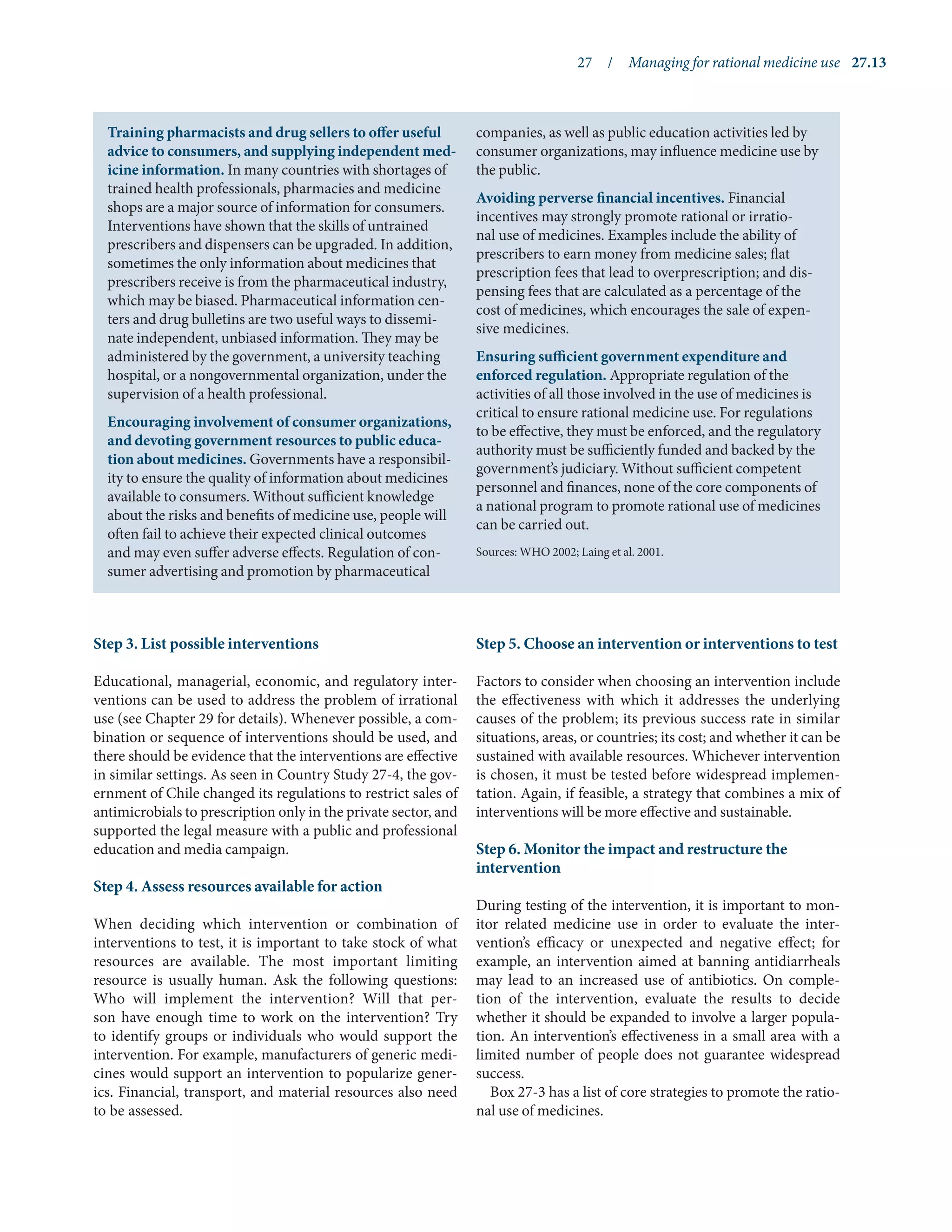 27  /  Managing for rational medicine use	 27.13
Step 3. List possible interventions
Educational, managerial, economic, and regulatory inter-
ventions can be used to address the problem of irrational
use (see Chapter 29 for details). Whenever possible, a com-
bination or sequence of interventions should be used, and
there should be evidence that the interventions are effective
in similar settings. As seen in Country Study 27-4, the gov-
ernment of Chile changed its regulations to restrict sales of
antimicrobials to prescription only in the private sector, and
supported the legal measure with a public and professional
education and media campaign.
Step 4. Assess resources available for action
When deciding which intervention or combination of
interventions to test, it is important to take stock of what
resources are available. The most important limiting
resource is usually human. Ask the following questions:
Who will implement the intervention? Will that per-
son have enough time to work on the intervention? Try
to identify groups or individuals who would support the
intervention. For example, manufacturers of generic medi-
cines would support an intervention to popularize gener-
ics. Financial, transport, and material resources also need
to be assessed.
Step 5. Choose an intervention or interventions to test
Factors to consider when choosing an intervention include
the effectiveness with which it addresses the underlying
causes of the problem; its previous success rate in similar
situations, areas, or countries; its cost; and whether it can be
sustained with available resources. Whichever intervention
is chosen, it must be tested before widespread implemen-
tation. Again, if feasible, a strategy that combines a mix of
interventions will be more effective and sustainable.
Step 6. Monitor the impact and restructure the
intervention
During testing of the intervention, it is important to mon-
itor related medicine use in order to evaluate the inter-
vention’s efficacy or unexpected and negative effect; for
example, an intervention aimed at banning antidiarrheals
may lead to an increased use of antibiotics. On comple-
tion of the intervention, evaluate the results to decide
whether it should be expanded to involve a larger popula-
tion. An intervention’s effectiveness in a small area with a
limited number of people does not guarantee widespread
success.
Box 27-3 has a list of core strategies to promote the ratio-
nal use of medicines.
Training pharmacists and drug sellers to offer useful
advice to consumers, and supplying independent med-
icine information. In many countries with shortages of
trained health professionals, pharmacies and medicine
shops are a major source of information for consumers.
Interventions have shown that the skills of untrained
prescribers and dispensers can be upgraded. In addition,
sometimes the only information about medicines that
prescribers receive is from the pharmaceutical industry,
which may be biased. Pharmaceutical information cen-
ters and drug bulletins are two useful ways to dissemi-
nate independent, unbiased information. They may be
administered by the government, a university teaching
hospital, or a nongovernmental organization, under the
supervision of a health professional.
Encouraging involvement of consumer organizations,
and devoting government resources to public educa-
tion about medicines. Governments have a responsibil-
ity to ensure the quality of information about medicines
available to consumers. Without sufficient knowledge
about the risks and benefits of medicine use, people will
often fail to achieve their expected clinical outcomes
and may even suffer adverse effects. Regulation of con-
sumer advertising and promotion by pharmaceutical
companies, as well as public education activities led by
consumer organizations, may influence medicine use by
the public.
Avoiding perverse financial incentives. Financial
incentives may strongly promote rational or irratio-
nal use of medicines. Examples include the ability of
prescribers to earn money from medicine sales; flat
prescription fees that lead to overprescription; and dis-
pensing fees that are calculated as a percentage of the
cost of medicines, which encourages the sale of expen-
sive medicines.
Ensuring sufficient government expenditure and
enforced regulation. Appropriate regulation of the
activities of all those involved in the use of medicines is
critical to ensure rational medicine use. For regulations
to be effective, they must be enforced, and the regulatory
authority must be sufficiently funded and backed by the
government’s judiciary. Without sufficient competent
personnel and finances, none of the core components of
a national program to promote rational use of medicines
can be carried out.
Sources: WHO 2002; Laing et al. 2001.
 