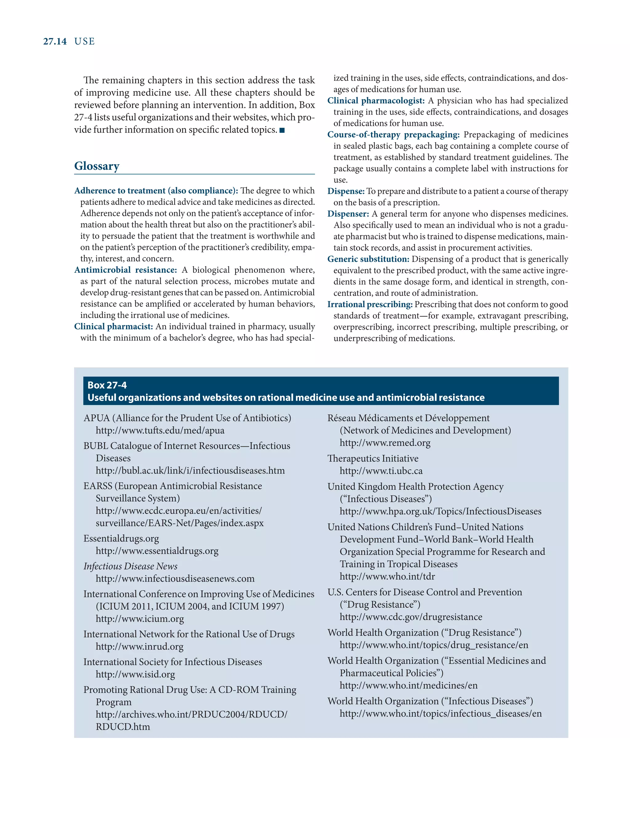 27.14	USE
The remaining chapters in this section address the task
of improving medicine use. All these chapters should be
reviewed before planning an intervention. In addition, Box
27-4 lists useful organizations and their websites, which pro-
vide further information on specific related topics. n
Glossary
Adherence to treatment (also compliance): The degree to which
patients adhere to medical advice and take medicines as directed.
Adherence depends not only on the patient’s acceptance of infor-
mation about the health threat but also on the practitioner’s abil-
ity to persuade the patient that the treatment is worthwhile and
on the patient’s perception of the practitioner’s credibility, empa-
thy, interest, and concern.
Antimicrobial resistance: A biological phenomenon where,
as part of the natural selection process, microbes mutate and
developdrug-resistantgenesthatcanbepassedon.Antimicrobial
resistance can be amplified or accelerated by human behaviors,
including the irrational use of medicines.
Clinical pharmacist: An individual trained in pharmacy, usually
with the minimum of a bachelor’s degree, who has had special-
ized training in the uses, side effects, contraindications, and dos-
ages of medications for human use.
Clinical pharmacologist: A physician who has had specialized
training in the uses, side effects, contraindications, and dosages
of medications for human use.
Course-of-therapy prepackaging: Prepackaging of medicines
in sealed plastic bags, each bag containing a complete course of
treatment, as established by standard treatment guidelines. The
package usually contains a complete label with instructions for
use.
Dispense: To prepare and distribute to a patient a course of therapy
on the basis of a prescription.
Dispenser: A general term for anyone who dispenses medicines.
Also specifically used to mean an individual who is not a gradu-
ate pharmacist but who is trained to dispense medications, main-
tain stock records, and assist in procurement activities.
Generic substitution: Dispensing of a product that is generically
equivalent to the prescribed product, with the same active ingre-
dients in the same dosage form, and identical in strength, con-
centration, and route of administration.
Irrational prescribing: Prescribing that does not conform to good
standards of treatment—for example, extravagant prescribing,
overprescribing, incorrect prescribing, multiple prescribing, or
underprescribing of medications.
APUA (Alliance for the Prudent Use of Antibiotics)
http://www.tufts.edu/med/apua
BUBL Catalogue of Internet Resources—Infectious
Diseases
http://bubl.ac.uk/link/i/infectiousdiseases.htm
EARSS (European Antimicrobial Resistance
Surveillance System)
http://www.ecdc.europa.eu/en/activities/
surveillance/EARS-Net/Pages/index.aspx
Essentialdrugs.org
http://www.essentialdrugs.org
Infectious Disease News
http://www.infectiousdiseasenews.com
International Conference on Improving Use of Medicines
(ICIUM 2011, ICIUM 2004, and ICIUM 1997)
http://www.icium.org
International Network for the Rational Use of Drugs
http://www.inrud.org
International Society for Infectious Diseases
http://www.isid.org
Promoting Rational Drug Use: A CD-ROM Training
Program
http://archives.who.int/PRDUC2004/RDUCD/
RDUCD.htm
Réseau Médicaments et Développement
(Network of Medicines and Development)
http://www.remed.org
Therapeutics Initiative
http://www.ti.ubc.ca
United Kingdom Health Protection Agency
(“Infectious Diseases”)
http://www.hpa.org.uk/Topics/InfectiousDiseases
United Nations Children’s Fund–United Nations
Development Fund–World Bank–World Health
Organization Special Programme for Research and
Training in Tropical Diseases
http://www.who.int/tdr
U.S. Centers for Disease Control and Prevention
(“Drug Resistance”)
http://www.cdc.gov/drugresistance
World Health Organization (“Drug Resistance”)
http://www.who.int/topics/drug_resistance/en
World Health Organization (“Essential Medicines and
Pharmaceutical Policies”)
http://www.who.int/medicines/en
World Health Organization (“Infectious Diseases”)
http://www.who.int/topics/infectious_diseases/en
Box 27-4
Useful organizations and websites on rational medicine use and antimicrobial resistance
 