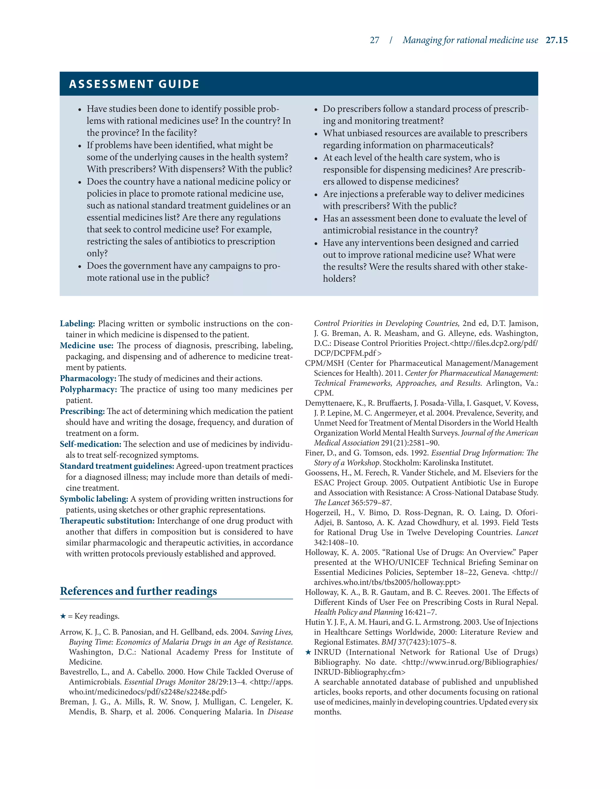 27  /  Managing for rational medicine use	 27.15
Labeling: Placing written or symbolic instructions on the con-
tainer in which medicine is dispensed to the patient.
Medicine use: The process of diagnosis, prescribing, labeling,
packaging, and dispensing and of adherence to medicine treat-
ment by patients.
Pharmacology: The study of medicines and their actions.
Polypharmacy: The practice of using too many medicines per
patient.
Prescribing: The act of determining which medication the patient
should have and writing the dosage, frequency, and duration of
treatment on a form.
Self-medication: The selection and use of medicines by individu-
als to treat self-recognized symptoms.
Standard treatment guidelines: Agreed-upon treatment practices
for a diagnosed illness; may include more than details of medi-
cine treatment.
Symbolic labeling: A system of providing written instructions for
patients, using sketches or other graphic representations.
Therapeutic substitution: Interchange of one drug product with
another that differs in composition but is considered to have
similar pharmacologic and therapeutic activities, in accordance
with written protocols previously established and approved.
References and further readings
H = Key readings.
Arrow, K. J., C. B. Panosian, and H. Gellband, eds. 2004. Saving Lives,
Buying Time: Economics of Malaria Drugs in an Age of Resistance.
Washington, D.C.: National Academy Press for Institute of
Medicine.
Bavestrello, L., and A. Cabello. 2000. How Chile Tackled Overuse of
Antimicrobials. Essential Drugs Monitor 28/29:13–4. <http://apps.
who.int/medicinedocs/pdf/s2248e/s2248e.pdf>
Breman, J. G., A. Mills, R. W. Snow, J. Mulligan, C. Lengeler, K.
Mendis, B. Sharp, et al. 2006. Conquering Malaria. In Disease
Control Priorities in Developing Countries, 2nd ed, D.T. Jamison,
J. G. Breman, A. R. Measham, and G. Alleyne, eds. Washington,
D.C.: Disease Control Priorities Project.<http://files.dcp2.org/pdf/
DCP/DCPFM.pdf >
CPM/MSH (Center for Pharmaceutical Management/Management
Sciences for Health). 2011. Center for Pharmaceutical Management:
Technical Frameworks, Approaches, and Results. Arlington, Va.:
CPM.
Demyttenaere, K., R. Bruffaerts, J. Posada-Villa, I. Gasquet, V. Kovess,
J. P. Lepine, M. C. Angermeyer, et al. 2004. Prevalence, Severity, and
Unmet Need for Treatment of Mental Disorders in the World Health
Organization World Mental Health Surveys. Journal of the American
Medical Association 291(21):2581–90.
Finer, D., and G. Tomson, eds. 1992. Essential Drug Information: The
Story of a Workshop. Stockholm: Karolinska Institutet.
Goossens, H., M. Ferech, R. Vander Stichele, and M. Elseviers for the
ESAC Project Group. 2005. Outpatient Antibiotic Use in Europe
and Association with Resistance: A Cross-National Database Study.
The Lancet 365:579–87.
Hogerzeil, H., V. Bimo, D. Ross-Degnan, R. O. Laing, D. Ofori-
Adjei, B. Santoso, A. K. Azad Chowdhury, et al. 1993. Field Tests
for Rational Drug Use in Twelve Developing Countries. Lancet
342:1408–10.
Holloway, K. A. 2005. “Rational Use of Drugs: An Overview.” Paper
presented at the WHO/UNICEF Technical Briefing Seminar on
Essential Medicines Policies, September 18–22, Geneva. <http://
archives.who.int/tbs/tbs2005/holloway.ppt>
Holloway, K. A., B. R. Gautam, and B. C. Reeves. 2001. The Effects of
Different Kinds of User Fee on Prescribing Costs in Rural Nepal.
Health Policy and Planning 16:421–7.
Hutin Y. J. F., A. M. Hauri, and G. L. Armstrong. 2003. Use of Injections
in Healthcare Settings Worldwide, 2000: Literature Review and
Regional Estimates. BMJ 37(7423):1075–8.
H	
INRUD (International Network for Rational Use of Drugs)
Bibliography. No date. <http://www.inrud.org/Bibliographies/
INRUD-Bibliography.cfm>
	 A searchable annotated database of published and unpublished
articles, books reports, and other documents focusing on rational
useofmedicines, mainly in developingcountries. Updated everysix
months.
•	 Have studies been done to identify possible prob-
lems with rational medicines use? In the country? In
the province? In the facility?
•	 If problems have been identified, what might be
some of the underlying causes in the health system?
With prescribers? With dispensers? With the public?
•	 Does the country have a national medicine policy or
policies in place to promote rational medicine use,
such as national standard treatment guidelines or an
essential medicines list? Are there any regulations
that seek to control medicine use? For example,
restricting the sales of antibiotics to prescription
only?
•	 Does the government have any campaigns to pro-
mote rational use in the public?
•	 Do prescribers follow a standard process of prescrib-
ing and monitoring treatment?
•	 What unbiased resources are available to prescribers
regarding information on pharmaceuticals?
•	 At each level of the health care system, who is
responsible for dispensing medicines? Are prescrib-
ers allowed to dispense medicines?
•	 Are injections a preferable way to deliver medicines
with prescribers? With the public?
•	 Has an assessment been done to evaluate the level of
antimicrobial resistance in the country?
•	 Have any interventions been designed and carried
out to improve rational medicine use? What were
the results? Were the results shared with other stake-
holders?
assessment guide
 
