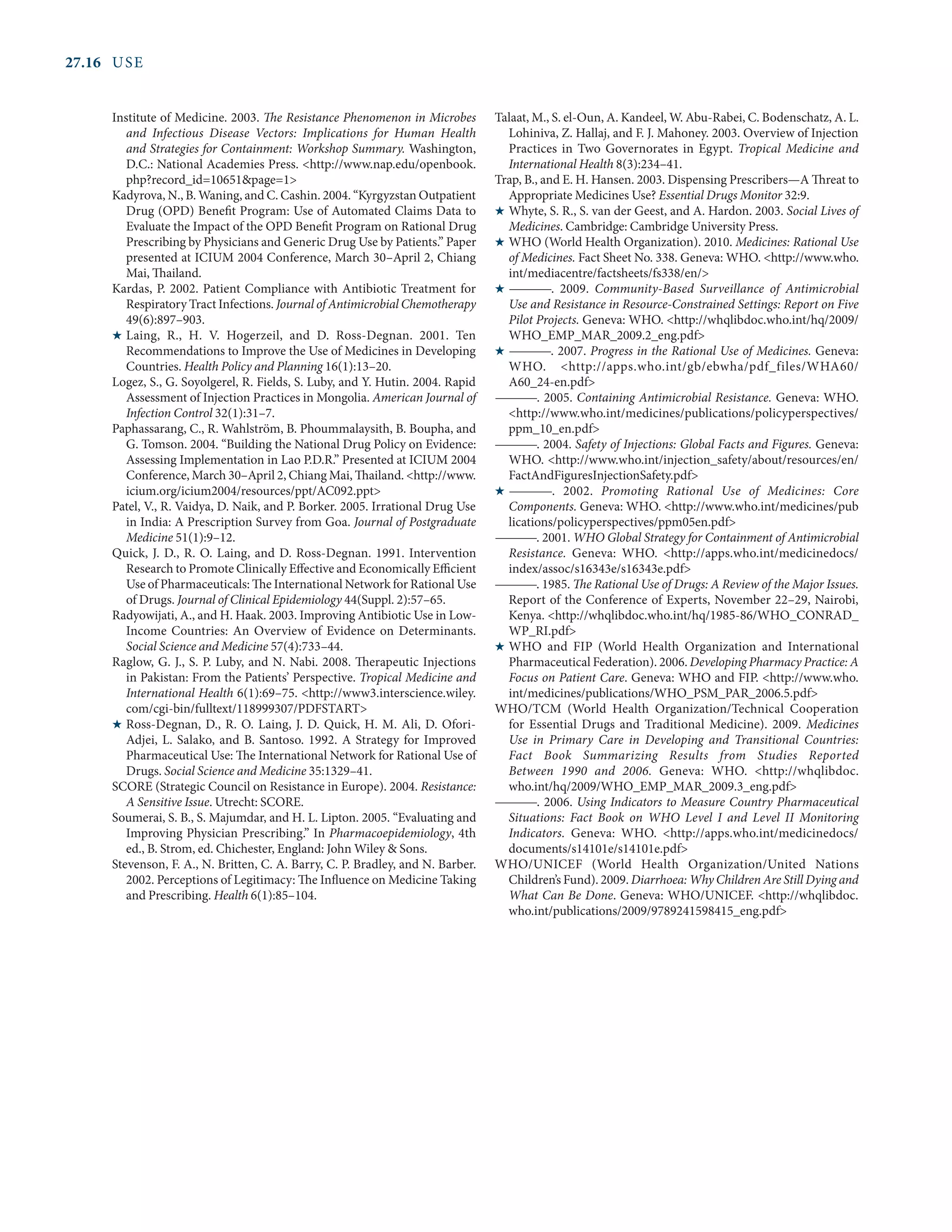 27.16	USE
Institute of Medicine. 2003. The Resistance Phenomenon in Microbes
and Infectious Disease Vectors: Implications for Human Health
and Strategies for Containment: Workshop Summary. Washington,
D.C.: National Academies Press. <http://www.nap.edu/openbook.
php?record_id=10651&page=1>
Kadyrova, N., B. Waning, and C. Cashin. 2004. “Kyrgyzstan Outpatient
Drug (OPD) Benefit Program: Use of Automated Claims Data to
Evaluate the Impact of the OPD Benefit Program on Rational Drug
Prescribing by Physicians and Generic Drug Use by Patients.” Paper
presented at ICIUM 2004 Conference, March 30–April 2, Chiang
Mai, Thailand.
Kardas, P. 2002. Patient Compliance with Antibiotic Treatment for
Respiratory Tract Infections. Journal of Antimicrobial Chemotherapy
49(6):897–903.
H	Laing, R., H. V. Hogerzeil, and D. Ross-Degnan. 2001. Ten
Recommendations to Improve the Use of Medicines in Developing
Countries. Health Policy and Planning 16(1):13–20.
Logez, S., G. Soyolgerel, R. Fields, S. Luby, and Y. Hutin. 2004. Rapid
Assessment of Injection Practices in Mongolia. American Journal of
Infection Control 32(1):31–7.
Paphassarang, C., R. Wahlström, B. Phoummalaysith, B. Boupha, and
G. Tomson. 2004. “Building the National Drug Policy on Evidence:
Assessing Implementation in Lao P.D.R.” Presented at ICIUM 2004
Conference, March 30–April 2, Chiang Mai, Thailand. <http://www.
icium.org/icium2004/resources/ppt/AC092.ppt>
Patel, V., R. Vaidya, D. Naik, and P. Borker. 2005. Irrational Drug Use
in India: A Prescription Survey from Goa. Journal of Postgraduate
Medicine 51(1):9–12.
Quick, J. D., R. O. Laing, and D. Ross-Degnan. 1991. Intervention
Research to Promote Clinically Effective and Economically Efficient
Use of Pharmaceuticals: The International Network for Rational Use
of Drugs. Journal of Clinical Epidemiology 44(Suppl. 2):57–65.
Radyowijati, A., and H. Haak. 2003. Improving Antibiotic Use in Low-
Income Countries: An Overview of Evidence on Determinants.
Social Science and Medicine 57(4):733–44.
Raglow, G. J., S. P. Luby, and N. Nabi. 2008. Therapeutic Injections
in Pakistan: From the Patients’ Perspective. Tropical Medicine and
International Health 6(1):69–75. <http://www3.interscience.wiley.
com/cgi-bin/fulltext/118999307/PDFSTART>
H	Ross-Degnan, D., R. O. Laing, J. D. Quick, H. M. Ali, D. Ofori-
Adjei, L. Salako, and B. Santoso. 1992. A Strategy for Improved
Pharmaceutical Use: The International Network for Rational Use of
Drugs. Social Science and Medicine 35:1329–41.
SCORE (Strategic Council on Resistance in Europe). 2004. Resistance:
A Sensitive Issue. Utrecht: SCORE.
Soumerai, S. B., S. Majumdar, and H. L. Lipton. 2005. “Evaluating and
Improving Physician Prescribing.” In Pharmacoepidemiology, 4th
ed., B. Strom, ed. Chichester, England: John Wiley & Sons.
Stevenson, F. A., N. Britten, C. A. Barry, C. P. Bradley, and N. Barber.
2002. Perceptions of Legitimacy: The Influence on Medicine Taking
and Prescribing. Health 6(1):85–104.
Talaat, M., S. el-Oun, A. Kandeel, W. Abu-Rabei, C. Bodenschatz, A. L.
Lohiniva, Z. Hallaj, and F. J. Mahoney. 2003. Overview of Injection
Practices in Two Governorates in Egypt. Tropical Medicine and
International Health 8(3):234–41.
Trap, B., and E. H. Hansen. 2003. Dispensing Prescribers—A Threat to
Appropriate Medicines Use? Essential Drugs Monitor 32:9.
H	Whyte, S. R., S. van der Geest, and A. Hardon. 2003. Social Lives of
Medicines. Cambridge: Cambridge University Press.
H	WHO (World Health Organization). 2010. Medicines: Rational Use
of Medicines. Fact Sheet No. 338. Geneva: WHO. <http://www.who.
int/mediacentre/factsheets/fs338/en/>
H	————. 2009. Community-Based Surveillance of Antimicrobial
Use and Resistance in Resource-Constrained Settings: Report on Five
Pilot Projects. Geneva: WHO. <http://whqlibdoc.who.int/hq/2009/
WHO_EMP_MAR_2009.2_eng.pdf>
H	————. 2007. Progress in the Rational Use of Medicines. Geneva:
WHO. <http://apps.who.int/gb/ebwha/pdf_files/WHA60/
A60_24-en.pdf>
————. 2005. Containing Antimicrobial Resistance. Geneva: WHO.
<http://www.who.int/medicines/publications/policyperspectives/
ppm_10_en.pdf>
————. 2004. Safety of Injections: Global Facts and Figures. Geneva:
WHO. <http://www.who.int/injection_safety/about/resources/en/
FactAndFiguresInjectionSafety.pdf>
H	————. 2002. Promoting Rational Use of Medicines: Core
Components. Geneva: WHO. <http://www.who.int/medicines/pub
lications/policyperspectives/ppm05en.pdf>
————. 2001. WHO Global Strategy for Containment of Antimicrobial
Resistance. Geneva: WHO. <http://apps.who.int/medicinedocs/
index/assoc/s16343e/s16343e.pdf>
————. 1985. The Rational Use of Drugs: A Review of the Major Issues.
Report of the Conference of Experts, November 22–29, Nairobi,
Kenya. <http://whqlibdoc.who.int/hq/1985-86/WHO_CONRAD_
WP_RI.pdf>
H	WHO and FIP (World Health Organization and International
Pharmaceutical Federation). 2006. Developing Pharmacy Practice: A
Focus on Patient Care. Geneva: WHO and FIP. <http://www.who.
int/medicines/publications/WHO_PSM_PAR_2006.5.pdf>
WHO/TCM (World Health Organization/Technical Cooperation
for Essential Drugs and Traditional Medicine). 2009. Medicines
Use in Primary Care in Developing and Transitional Countries:
Fact Book Summarizing Results from Studies Reported
Between 1990 and 2006. Geneva: WHO. <http://whqlibdoc.
who.int/hq/2009/WHO_EMP_MAR_2009.3_eng.pdf>
————. 2006. Using Indicators to Measure Country Pharmaceutical
Situations: Fact Book on WHO Level I and Level II Monitoring
Indicators. Geneva: WHO. <http://apps.who.int/medicinedocs/
documents/s14101e/s14101e.pdf>
WHO/UNICEF (World Health Organization/United Nations
Children’s Fund). 2009. Diarrhoea: Why Children Are Still Dying and
What Can Be Done. Geneva: WHO/UNICEF. <http://whqlibdoc.
who.int/publications/2009/9789241598415_eng.pdf>
 