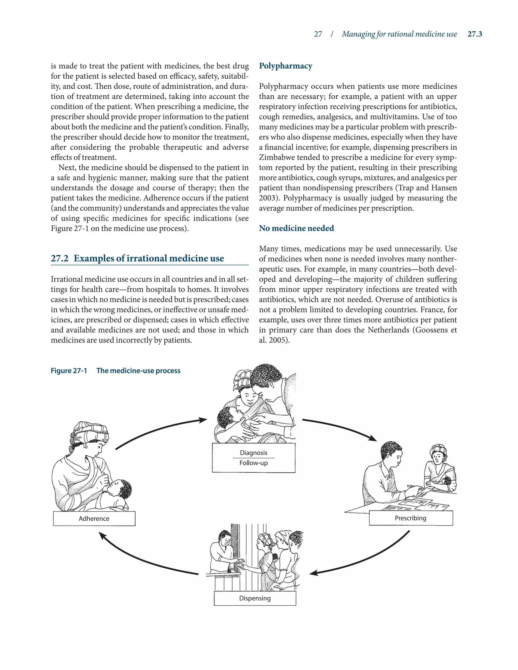 27  /  Managing for rational medicine use	 27.3
is made to treat the patient with medicines, the best drug
for the patient is selected based on efficacy, safety, suitabil-
ity, and cost. Then dose, route of administration, and dura-
tion of treatment are determined, taking into account the
condition of the patient. When prescribing a medicine, the
prescriber should provide proper information to the patient
about both the medicine and the patient’s condition. Finally,
the prescriber should decide how to monitor the treatment,
after considering the probable therapeutic and adverse
effects of treatment.
Next, the medicine should be dispensed to the patient in
a safe and hygienic manner, making sure that the patient
understands the dosage and course of therapy; then the
patient takes the medicine. Adherence occurs if the patient
(and the community) understands and appreciates the value
of using specific medicines for specific indications (see
Figure 27-1 on the medicine use process).
27.2	 Examples of irrational medicine use
Irrational medicine use occurs in all countries and in all set-
tings for health care—from hospitals to homes. It involves
cases in which no medicine is needed but is prescribed; cases
in which the wrong medicines, or ineffective or unsafe med-
icines, are prescribed or dispensed; cases in which effective
and available medicines are not used; and those in which
medicines are used incorrectly by patients.
Polypharmacy
Polypharmacy occurs when patients use more medicines
than are necessary; for example, a patient with an upper
respiratory infection receiving prescriptions for anti­
biotics,
cough remedies, analgesics, and multivitamins. Use of too
many medicines may be a particular problem with prescrib-
ers who also dispense medicines, especially when they have
a financial incentive; for example, dispensing prescribers in
Zimbabwe tended to prescribe a medicine for every symp-
tom reported by the patient, resulting in their prescribing
more antibiotics, cough syrups, mixtures, and analgesics per
patient than nondispensing prescribers (Trap and Hansen
2003). Polypharmacy is usually judged by measuring the
average number of medicines per prescription.
No medicine needed
Many times, medications may be used unnecessarily. Use
of medicines when none is needed involves many nonther-
apeutic uses. For example, in many countries—both devel-
oped and developing—the majority of children suffering
from minor upper respiratory infections are treated with
antibiotics, which are not needed. Overuse of antibiotics is
not a problem limited to developing countries. France, for
example, uses over three times more antibiotics per patient
in primary care than does the Netherlands (Goossens et
al. 2005).
Figure 27-1	 The medicine-use process
Diagnosis
Follow-up
Adherence
Dispensing
Prescribing
 