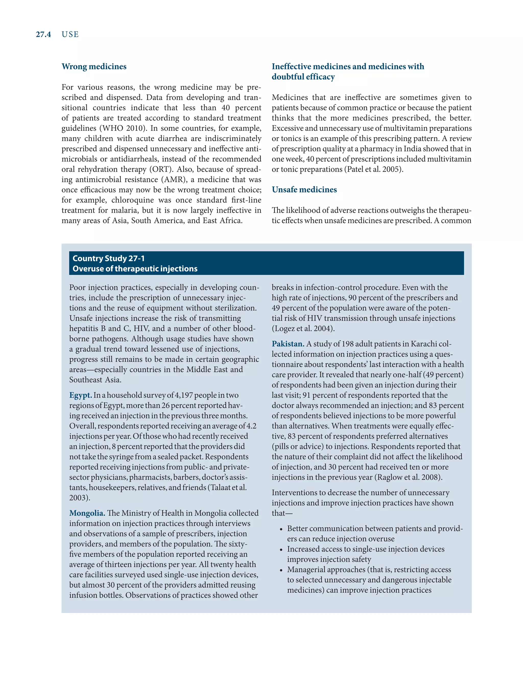 27.4	USE
Wrong medicines
For various reasons, the wrong medicine may be pre-
scribed and dispensed. Data from developing and tran-
sitional countries indicate that less than 40 percent
of patients are treated according to standard treatment
guidelines (WHO 2010). In some countries, for example,
many children with acute diarrhea are indiscriminately
prescribed and dispensed unnecessary and ineffective anti-
microbials or anti­
diarrheals, instead of the recommended
oral rehydration therapy (ORT). Also, because of spread-
ing antimicrobial resistance (AMR), a medicine that was
once efficacious may now be the wrong treatment choice;
for example, chloroquine was once standard first-line
treatment for malaria, but it is now largely ineffective in
many areas of Asia, South America, and East Africa.
Ineffective medicines and medicines with
doubtful efficacy
Medicines that are ineffective are sometimes given to
patients because of common practice or because the patient
thinks that the more medicines prescribed, the better.
Excessive and unnecessary use of multivitamin preparations
or tonics is an example of this prescribing pattern. A review
of prescription quality at a pharmacy in India showed that in
one week, 40 percent of prescriptions included multivitamin
or tonic preparations (Patel et al. 2005).
Unsafe medicines
The likelihood of adverse reactions outweighs the therapeu-
tic effects when unsafe medicines are prescribed. A common
Poor injection practices, especially in developing coun-
tries, include the prescription of unnecessary injec-
tions and the reuse of equipment without sterilization.
Unsafe injections increase the risk of transmitting
hepatitis B and C, HIV, and a number of other blood-
borne pathogens. Although usage studies have shown
a gradual trend toward lessened use of injections,
progress still remains to be made in certain geographic
areas—especially countries in the Middle East and
Southeast Asia.
Egypt.Inahouseholdsurveyof4,197peopleintwo
regionsofEgypt,morethan26percentreportedhav-
ingreceivedaninjectioninthepreviousthreemonths.
Overall,respondentsreportedreceivinganaverageof4.2
injectionsperyear.Ofthosewhohadrecentlyreceived
aninjection,8percentreportedthattheprovidersdid
nottakethesyringefromasealedpacket.Respondents
reportedreceivinginjectionsfrompublic-andprivate-
sectorphysicians,pharmacists,barbers,doctor’sassis-
tants,housekeepers,relatives,andfriends(Talaatetal.
2003).
Mongolia. The Ministry of Health in Mongolia collected
information on injection practices through interviews
and observations of a sample of prescribers, injection
providers, and members of the population. The sixty-
five members of the population reported receiving an
average of thirteen injections per year. All twenty health
care facilities surveyed used single-use injection devices,
but almost 30 percent of the providers admitted reusing
infusion bottles. Observations of practices showed other
breaks in infection-control procedure. Even with the
high rate of injections, 90 percent of the prescribers and
49 percent of the population were aware of the poten-
tial risk of HIV transmission through unsafe injections
(Logez et al. 2004).
Pakistan. A study of 198 adult patients in Karachi col-
lected information on injection practices using a ques-
tionnaire about respondents’ last interaction with a health
care provider. It revealed that nearly one-half (49 percent)
of respondents had been given an injection during their
last visit; 91 percent of respondents reported that the
doctor always recommended an injection; and 83 percent
of respondents believed injections to be more powerful
than alternatives. When treatments were equally effec-
tive, 83 percent of respondents preferred alternatives
(pills or advice) to injections. Respondents reported that
the nature of their complaint did not affect the likelihood
of injection, and 30 percent had received ten or more
injections in the previous year (Raglow et al. 2008).
Interventions to decrease the number of unnecessary
injections and improve injection practices have shown
that—
•	 Better communication between patients and provid-
ers can reduce injection overuse
•	 Increased access to single-use injection devices
improves injection safety
•	 Managerial approaches (that is, restricting access
to selected unnecessary and dangerous injectable
medicines) can improve injection practices
Country Study 27-1
Overuse of therapeutic injections
 