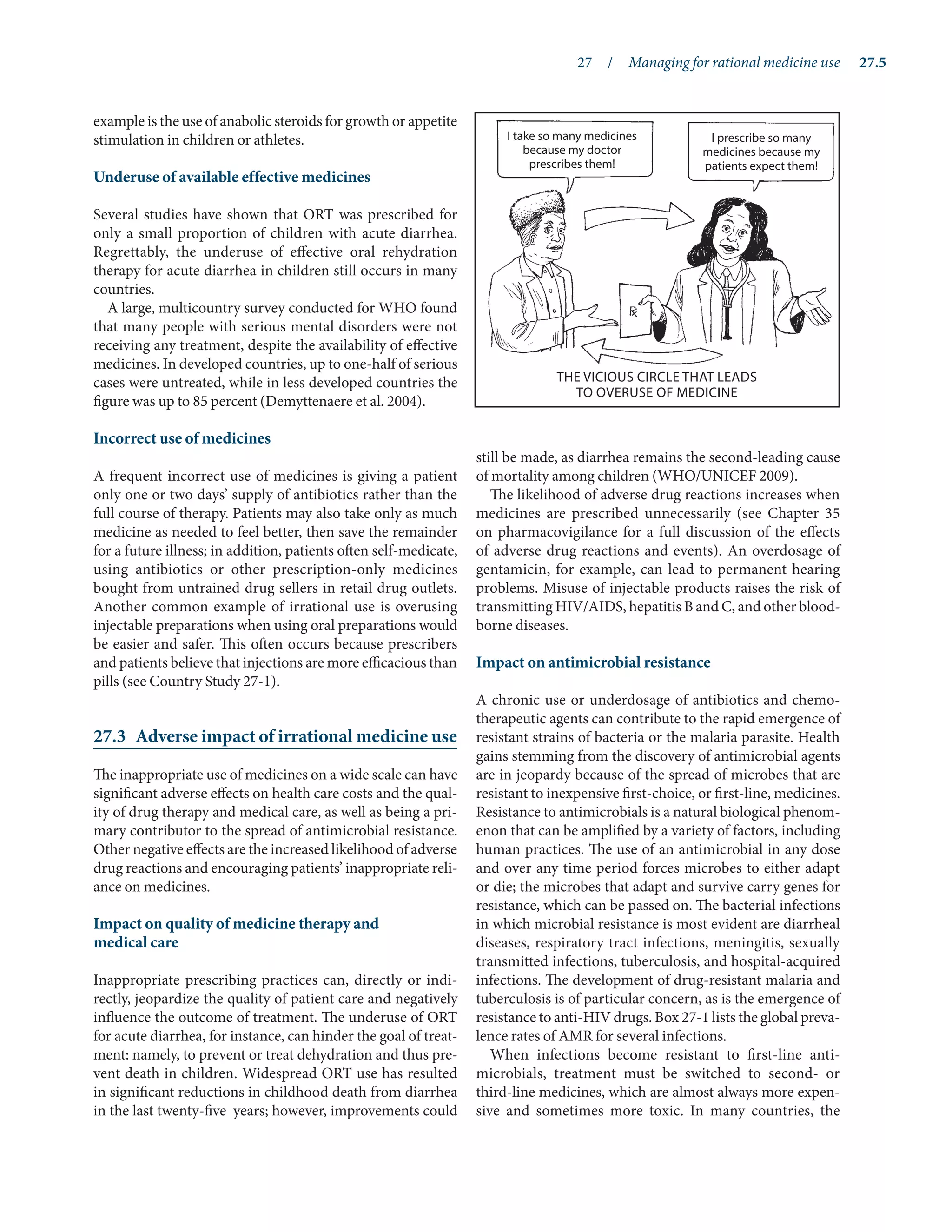 27  /  Managing for rational medicine use	 27.5
example is the use of anabolic steroids for growth or appetite
stimulation in children or athletes.
Underuse of available effective medicines
Several studies have shown that ORT was prescribed for
only a small proportion of children with acute diarrhea.
Regrettably, the underuse of effective oral rehydration
therapy for acute diarrhea in children still occurs in many
countries.
A large, multicountry survey conducted for WHO found
that many people with serious mental disorders were not
receiving any treatment, despite the availability of effective
medicines. In developed countries, up to one-half of serious
cases were untreated, while in less developed countries the
figure was up to 85 percent (Demyttenaere et al. 2004).
Incorrect use of medicines
A frequent incorrect use of medicines is giving a patient
only one or two days’ supply of antibiotics rather than the
full course of therapy. Patients may also take only as much
medicine as needed to feel better, then save the remainder
for a future illness; in addition, patients often self-medicate,
using antibiotics or other prescription-only medicines
bought from untrained drug sellers in retail drug outlets.
Another common example of irrational use is overusing
injectable preparations when using oral preparations would
be easier and safer. This often occurs because prescribers
and patients believe that injections are more efficacious than
pills (see Country Study 27-1).
27.3	 Adverse impact of irrational medicine use
The inappropriate use of medicines on a wide scale can have
significant adverse effects on health care costs and the qual-
ity of drug therapy and medical care, as well as being a pri-
mary contributor to the spread of antimicrobial resistance.
Other negative effects are the increased likelihood of adverse
drug reactions and encouraging patients’ inappropriate reli-
ance on medicines.
Impact on quality of medicine therapy and
medical care
Inappropriate prescribing practices can, directly or indi-
rectly, jeopardize the quality of patient care and negatively
influence the outcome of treatment. The underuse of ORT
for acute diarrhea, for instance, can hinder the goal of treat-
ment: namely, to prevent or treat dehydration and thus pre-
vent death in children. Widespread ORT use has resulted
in significant reductions in childhood death from diarrhea
in the last twenty-five years; however, improvements could
still be made, as diarrhea remains the second-leading cause
of mortality among children (WHO/UNICEF 2009).
The likelihood of adverse drug reactions increases when
medicines are prescribed unnecessarily (see Chapter 35
on pharmacovigilance for a full discussion of the effects
of adverse drug reactions and events). An overdosage of
gentamicin, for example, can lead to permanent hearing
problems. Misuse of injectable products raises the risk of
transmitting HIV/AIDS, hepatitis B and C, and other blood-
borne diseases.
Impact on antimicrobial resistance
A chronic use or underdosage of antibiotics and chemo-
therapeutic agents can contribute to the rapid emergence of
resistant strains of bacteria or the malaria parasite. Health
gains stemming from the discovery of antimicrobial agents
are in jeopardy because of the spread of microbes that are
resistant to inexpensive first-choice, or first-line, medicines.
Resistance to antimicrobials is a natural biological phenom-
enon that can be amplified by a variety of factors, including
human practices. The use of an antimicrobial in any dose
and over any time period forces microbes to either adapt
or die; the microbes that adapt and survive carry genes for
resistance, which can be passed on. The bacterial infections
in which microbial resistance is most evident are diarrheal
diseases, respiratory tract infections, meningitis, sexually
transmitted infections, tuberculosis, and hospital-acquired
infections. The development of drug-resistant malaria and
tuberculosis is of particular concern, as is the emergence of
resistance to anti-HIV drugs. Box 27-1 lists the global preva-
lence rates of AMR for several infections.
When infections become resistant to first-line anti­
microbials, treatment must be switched to second- or
third-line medicines, which are almost always more expen-
sive and sometimes more toxic. In many countries, the
I take so many medicines
because my doctor
prescribes them!
I prescribe so many
medicines because my
patients expect them!
the vicious circle that leads
to overuse of medicine
 