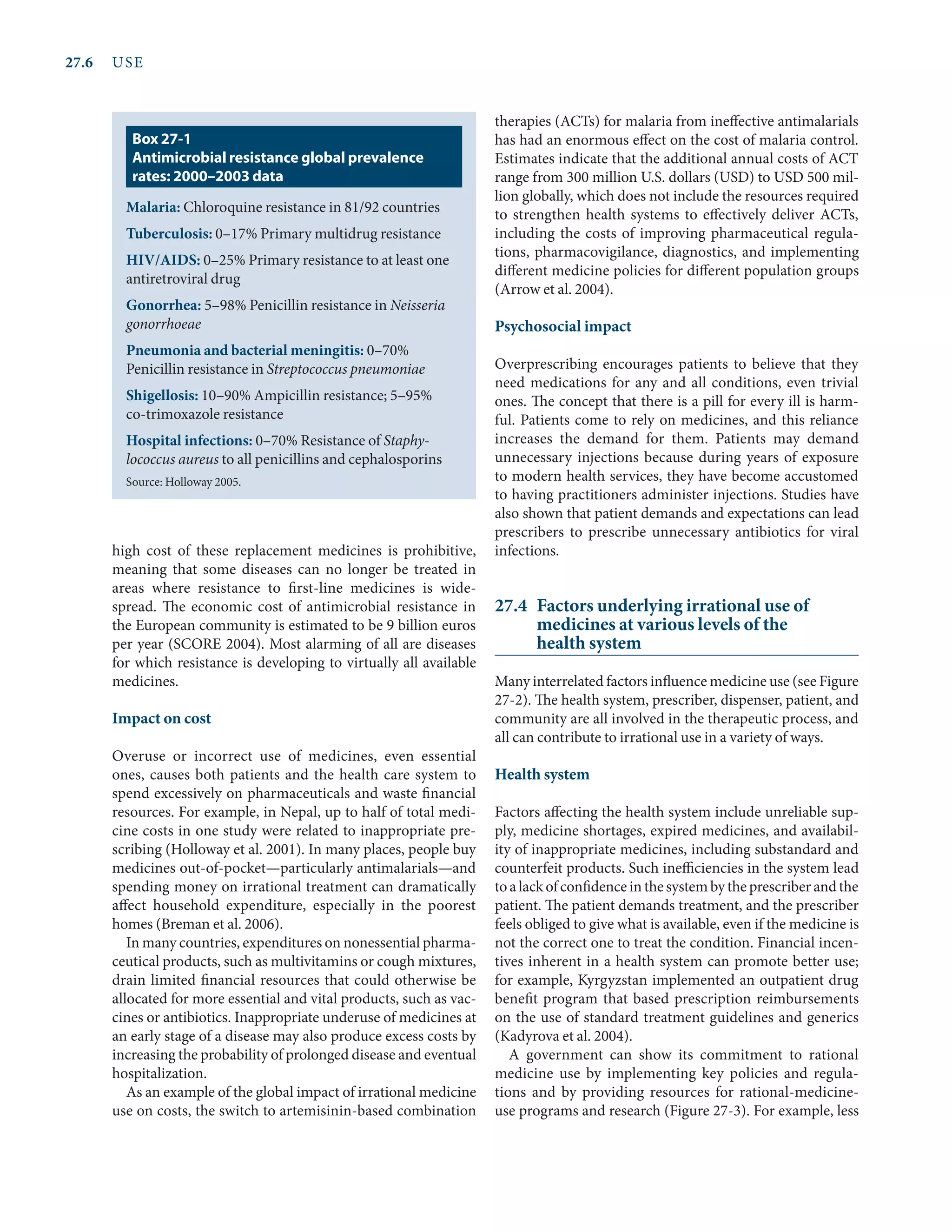 27.6	USE
high cost of these replacement medicines is prohibitive,
meaning that some diseases can no longer be treated in
areas where resistance to first-line medicines is wide-
spread. The economic cost of antimicrobial resistance in
the European community is estimated to be 9 billion euros
per year (SCORE 2004). Most alarming of all are diseases
for which resistance is developing to virtually all available
medicines.
Impact on cost
Overuse or incorrect use of medicines, even essential
ones, causes both patients and the health care system to
spend excessively on pharmaceuticals and waste financial
resources. For example, in Nepal, up to half of total medi-
cine costs in one study were related to inappropriate pre-
scribing (Holloway et al. 2001). In many places, people buy
medicines out-of-pocket—particularly antimalarials—and
spending money on irrational treatment can dramatically
affect household expenditure, especially in the poorest
homes (Breman et al. 2006).
In many countries, expenditures on nonessential pharma-
ceutical products, such as multivitamins or cough mixtures,
drain limited financial resources that could otherwise be
allocated for more essential and vital products, such as vac-
cines or antibiotics. Inappropriate underuse of medicines at
an early stage of a disease may also produce excess costs by
increasing the probability of prolonged disease and eventual
hospitalization.
As an example of the global impact of irrational medicine
use on costs, the switch to artemisinin-based combination
therapies (ACTs) for malaria from ineffective antimalarials
has had an enormous effect on the cost of malaria control.
Estimates indicate that the additional annual costs of ACT
range from 300 million U.S. dollars (USD) to USD 500 mil-
lion globally, which does not include the resources required
to strengthen health systems to effectively deliver ACTs,
including the costs of improving pharmaceutical regula-
tions, pharmacovigilance, diagnostics, and implementing
different medicine policies for different population groups
(Arrow et al. 2004).
Psychosocial impact
Overprescribing encourages patients to believe that they
need medications for any and all conditions, even trivial
ones. The concept that there is a pill for every ill is harm-
ful. Patients come to rely on medicines, and this reliance
increases the demand for them. Patients may demand
unnecessary injections because during years of exposure
to modern health services, they have become accustomed
to having practitioners administer injections. Studies have
also shown that patient demands and expectations can lead
prescribers to prescribe unnecessary antibiotics for viral
infections.
27.4	 Factors underlying irrational use of
medicines at various levels of the
health system
Many interrelated factors influence medicine use (see Figure
27-2). The health system, prescriber, dispenser, patient, and
community are all involved in the therapeutic process, and
all can contribute to irrational use in a variety of ways.
Health system
Factors affecting the health system include unreliable sup-
ply, medicine shortages, expired medicines, and availabil-
ity of inappropriate medicines, including substandard and
counter­
feit products. Such inefficiencies in the system lead
toalackofconfidenceinthesystembytheprescriberandthe
patient. The patient demands treatment, and the prescriber
feels obliged to give what is available, even if the medicine is
not the correct one to treat the condition. Financial incen-
tives inherent in a health system can promote better use;
for example, Kyrgyzstan implemented an outpatient drug
benefit program that based prescription reimbursements
on the use of standard treatment guidelines and generics
(Kadyrova et al. 2004).
A government can show its commitment to rational
medi­
cine use by implementing key policies and regula-
tions and by providing resources for rational-medicine-
use programs and research (Figure 27-3). For example, less
Malaria: Chloroquine resistance in 81/92 countries
Tuberculosis: 0–17% Primary multidrug resistance
HIV/AIDS: 0–25% Primary resistance to at least one
antiretroviral drug
Gonorrhea: 5–98% Penicillin resistance in Neisseria
gonorrhoeae
Pneumonia and bacterial meningitis: 0–70%
Penicillin resistance in Streptococcus pneumoniae
Shigellosis: 10–90% Ampicillin resistance; 5–95%
co-trimoxazole resistance
Hospital infections: 0–70% Resistance of Staphy-
lococcus aureus to all penicillins and cephalosporins
Source: Holloway 2005.
Box 27-1
Antimicrobial resistance global prevalence
rates: 2000–2003 data
 