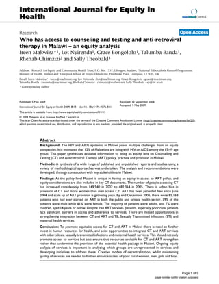 International Journal for Equity in
Health                                                                                                                                     BioMed Central



Research                                                                                                                                 Open Access
Who has access to counseling and testing and anti-retroviral
therapy in Malawi – an equity analysis
Ireen Makwiza*1, Lot Nyirenda1, Grace Bongololo1, Talumba Banda1,
Rhehab Chimzizi2 and Sally Theobald3

Address: 1Research for Equity and Community Health Trust, P.O. Box 1597, Lilongwe, Malawi, 2National Tuberculosis Control Programme,
Ministry of Health, Malawi and 3Liverpool School of Tropical Medicine, Pembroke Place, Liverpool, L3 5QA, UK
Email: Ireen Makwiza* - ireen@reachtrust.org; Lot Nyirenda - lot@reachtrust.org; Grace Bongololo - grace@reachtrust.org;
Talumba Banda - talumba@reachtrust.org; Rhehab Chimzizi - chimzizi@malawi.net; Sally Theobald - sjt@liv.ac.uk
* Corresponding author




Published: 5 May 2009                                                                Received: 13 September 2006
                                                                                     Accepted: 5 May 2009
International Journal for Equity in Health 2009, 8:13   doi:10.1186/1475-9276-8-13
This article is available from: http://www.equityhealthj.com/content/8/1/13
© 2009 Makwiza et al; licensee BioMed Central Ltd.
This is an Open Access article distributed under the terms of the Creative Commons Attribution License (http://creativecommons.org/licenses/by/2.0),
which permits unrestricted use, distribution, and reproduction in any medium, provided the original work is properly cited.




                   Abstract
                   Background: The HIV and AIDS epidemic in Malawi poses multiple challenges from an equity
                   perspective. It is estimated that 12% of Malawians are living with HIV or AIDS among the 15-49 age
                   group. This paper synthesises available information to bring an equity lens on Counselling and
                   Testing (CT) and Antiretroviral Therapy (ART) policy, practice and provision in Malawi.
                   Methods: A synthesis of a wide range of published and unpublished reports and studies using a
                   variety of methodological approaches was undertaken. The analysis and recommendations were
                   developed, through consultation with key stakeholders in Malawi.
                   Findings: At the policy level Malawi is unique in having an equity in access to ART policy, and
                   equity considerations are also included in key CT documents. The number of people accessing CT
                   has increased considerably from 149,540 in 2002 to 482,364 in 2005. There is urban bias in
                   provision of CT and more women than men access CT. ART has been provided free since June
                   2004 and scale up of ART provision is gathering pace. By end December 2006, there were 85,168
                   patients who had ever started on ART in both the public and private health sector, 39% of the
                   patients were male while 61% were female. The majority of patients were adults, and 7% were
                   children, aged 14 years or below. Despite free ART services, patients, especially poor rural patients
                   face significant barriers in access and adherence to services. There are missed opportunities in
                   strengthening integration between CT and ART and TB, Sexually Transmitted Infections (STI) and
                   maternal health services.
                   Conclusion: To promote equitable access for CT and ART in Malawi there is need to further
                   invest in human resources for health, and seize opportunities to integrate CT and ART services
                   with tuberculosis, sexually transmitted infections and maternal health services. This should not only
                   promote access to services but also ensure that resources available for CT and ART strengthen
                   rather than undermine the provision of the essential health package in Malawi. Ongoing equity
                   analysis of services is important in analyzing which groups are unrepresented in services and
                   developing initiatives to address these. Creative models of decentralization, whilst maintaining
                   quality of services are needed to further enhance access of poor rural women, men, girls and boys.



                                                                                                                                           Page 1 of 9
                                                                                                                   (page number not for citation purposes)
 